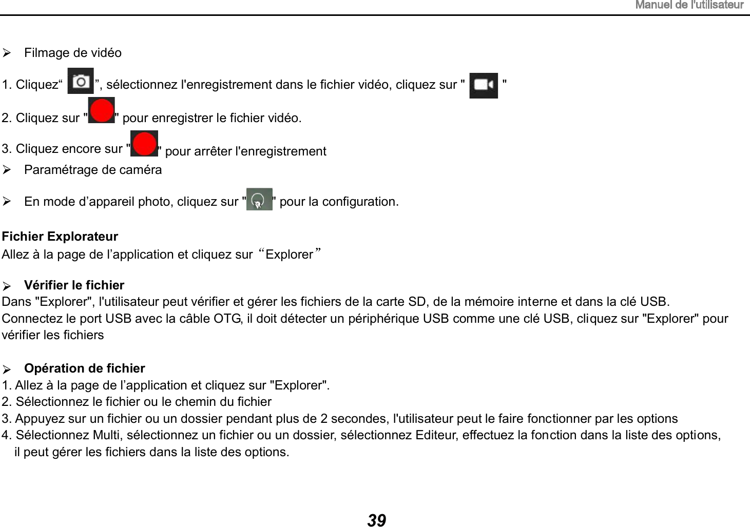 Filmage de vid&eacute;o 1. Cliquez&ldquo;         &rdquo;, s&eacute;lectionnez l'enregistrement dans le fichier vid&eacute;o, cliquez sur " " 2. Cliquez sur " " pour enregistrer le fichier vid&eacute;o. 3. Cliquez encore sur " " pour arr&ecirc;ter l'enregistrement Param&eacute;trage de cam&eacute;ra En mode d&rsquo;appareil photo, cliquez sur " " pour la configuration.Fichier Explorateur Allez &agrave; la page de l&rsquo;application et cliquez sur  Explorer  V&eacute;rifier le fichier Dans "Explorer", l'utilisateur peut v&eacute;rifier et g&eacute;rer les fichiers de la carte SD, de la m&eacute;moire interne et dans la cl&eacute; USB. Connectez le port USB avec la c&acirc;ble OTG, il doit d&eacute;tecter un p&eacute;riph&eacute;rique USB comme une cl&eacute; USB, cliquez sur "Explorer" pour v&eacute;rifier les fichiers Op&eacute;ration de fichier 1. Allez &agrave; la page de l&rsquo;application et cliquez sur "Explorer". 2. S&eacute;lectionnez le fichier ou le chemin du fichier 3. Appuyez sur un fichier ou un dossier pendant plus de 2 secondes, l'utilisateur peut le faire fonctionner par les options 4. S&eacute;lectionnez Multi, s&eacute;lectionnez un fichier ou un dossier, s&eacute;lectionnez Editeur, effectuez la fonction dans la liste des options,   il peut g&eacute;rer les fichiers dans la liste des options. 39