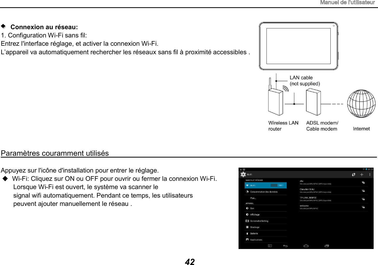 Connexion au r&eacute;seau:   1. Configuration Wi-Fi sans fil: Entrez l'interface r&eacute;glage, et activer la connexion Wi-Fi. L&rsquo;appareil va automatiquement rechercher les r&eacute;seaux sans fil &agrave; proximit&eacute; accessibles . 42Param&egrave;tres couramment utilis&eacute;s                                                                                   Appuyez sur l'ic&ocirc;ne d'installation pour entrer le r&eacute;glage. Wi-Fi: Cliquez sur ON ou OFF pour ouvrir ou fermer la connexion Wi-Fi. Lorsque Wi-Fi est ouvert, le syst&egrave;me va scanner le signal wifi automatiquement. Pendant ce temps, les utilisateurs peuvent ajouter manuellement le r&eacute;seau . 