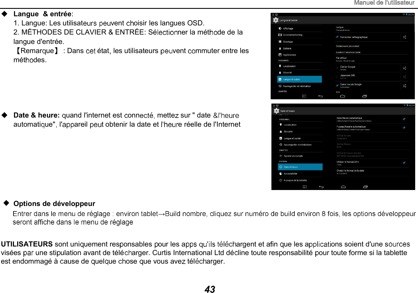 Langue &amp; entr&eacute;e: 1. Langue: Les utilisat vent  oisir les langues OSD.2. M&Eacute;THODES DE CLAVIER &amp; ENTR&Eacute;E: S&eacute; ner la m&eacute;t de de la langue d'entr&eacute;e.Remar ue : Dans   &eacute;tat les utilisateurs  vent  mmuter entre les m&eacute;t des.Date &amp; heure: uand l'internet est  onn  mette sur " dateautomati ue" l' areil  t obtenir la date et  e r&eacute;elle de l'InternetUTILISATEURS sont uni uement res onsables  our les a     argent et a in  ue les a ons soient d'une svis&eacute;es   une sti ulation avant de t&eacute;l&eacute; arger. Curtis International Ltd d&eacute; line toute res onsabilit&eacute;  our toute  orme si la tablette est endommag&eacute; &agrave;  ause de  uel ue  ose  ue vous ave  t&eacute;l arger.  Options de d&eacute;veloppeur43