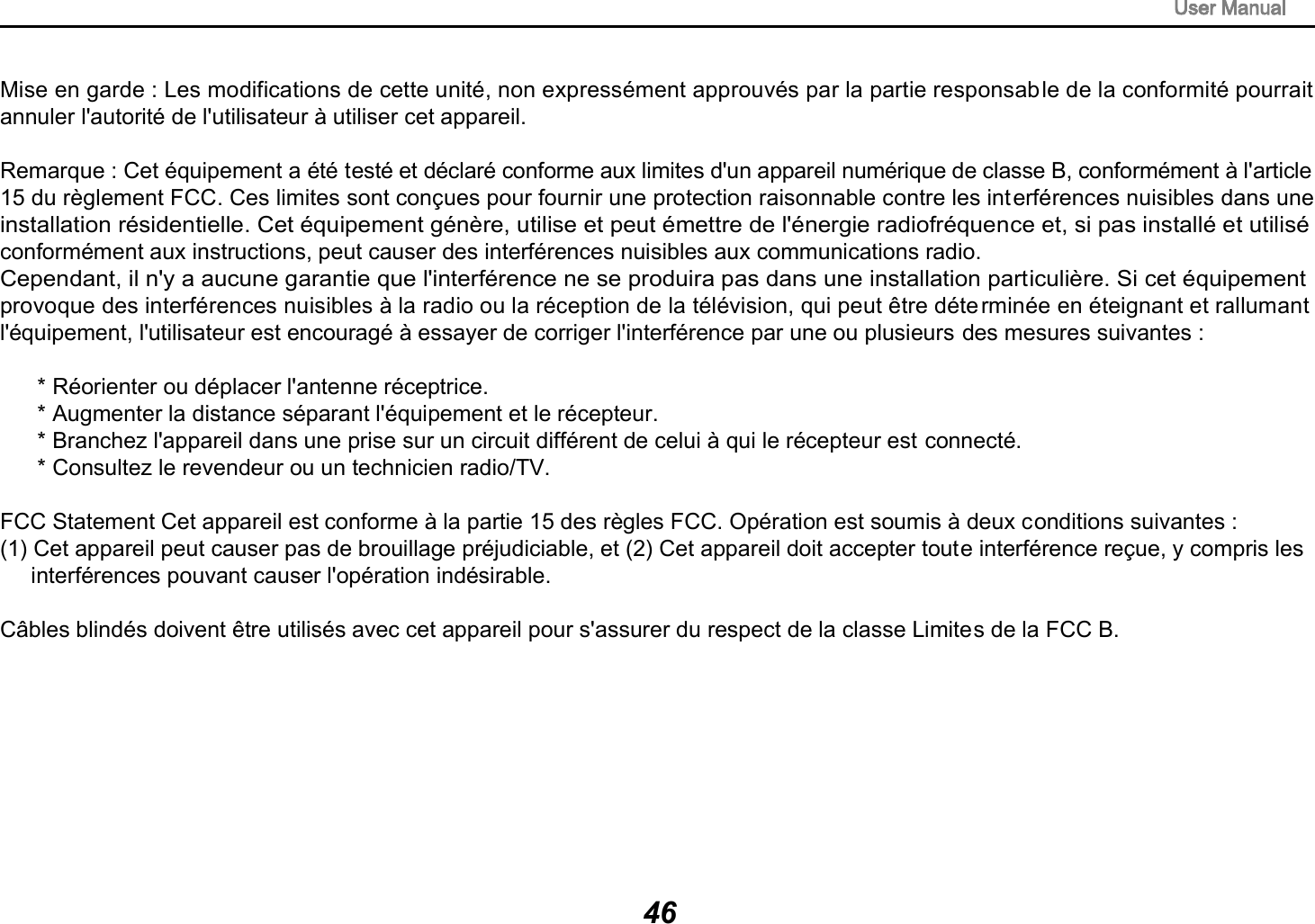Mise en garde : Les modifications de cette unit&eacute;, non express&eacute;ment approuv&eacute;s par la partie responsable de la conformit&eacute; pourrait annuler l'autorit&eacute; de l'utilisateur &agrave; utiliser cet appareil.Remarque : Cet &eacute;quipement a &eacute;t&eacute; test&eacute; et d&eacute;clar&eacute; conforme aux limites d'un appareil num&eacute;rique de classe B, conform&eacute;ment &agrave; l'article15 du r&egrave;glement FCC. Ces limites sont con&ccedil;ues pour fournir une protection raisonnable contre les interf&eacute;rences nuisibles dans une installation r&eacute;sidentielle. Cet &eacute;quipement g&eacute;n&egrave;re, utilise et peut &eacute;mettre de l'&eacute;nergie radiofr&eacute;quence et, si pas install&eacute; et utilis&eacute;conform&eacute;ment aux instructions, peut causer des interf&eacute;rences nuisibles aux communications radio.Cependant, il n'y a aucune garantie que l'interf&eacute;rence ne se produira pas dans une installation particuli&egrave;re. Si cet &eacute;quipement provoque des interf&eacute;rences nuisibles &agrave; la radio ou la r&eacute;ception de la t&eacute;l&eacute;vision, qui peut &ecirc;tre d&eacute;termin&eacute;e en &eacute;teignant et rallumantl'&eacute;quipement, l'utilisateur est encourag&eacute; &agrave; essayer de corriger l'interf&eacute;rence par une ou plusieurs des mesures suivantes :      * R&eacute;orienter ou d&eacute;placer l'antenne r&eacute;ceptrice.      * Augmenter la distance s&eacute;parant l'&eacute;quipement et le r&eacute;cepteur.      * Branchez l'appareil dans une prise sur un circuit diff&eacute;rent de celui &agrave; qui le r&eacute;cepteur est connect&eacute;.      * Consultez le revendeur ou un technicien radio/TV.FCC Statement Cet appareil est conforme &agrave; la partie 15 des r&egrave;gles FCC. Op&eacute;ration est soumis &agrave; deux conditions suivantes : (1) Cet appareil peut causer pas de brouillage pr&eacute;judiciable, et (2) Cet appareil doit accepter toute interf&eacute;rence re&ccedil;ue, y compris les     interf&eacute;rences pouvant causer l'op&eacute;ration ind&eacute;sirable. C&acirc;bles blind&eacute;s doivent &ecirc;tre utilis&eacute;s avec cet appareil pour s'assurer du respect de la classe Limites de la FCC B.46