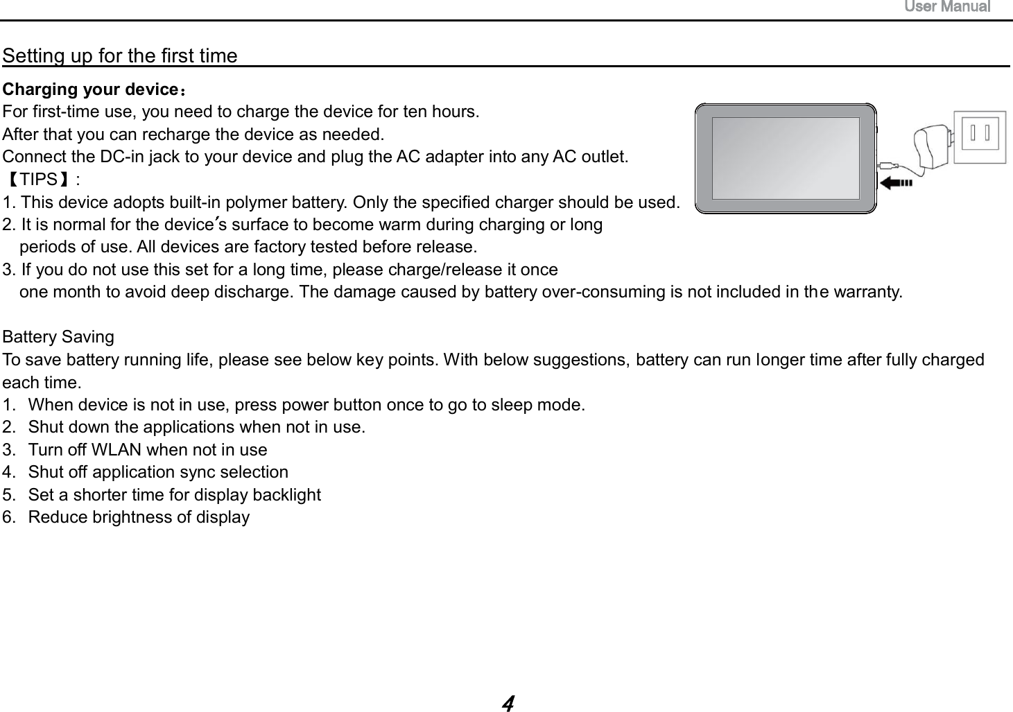 Setting up for the first time                                                                                                                         Charging your device  For first-time use, you need to charge the device for ten hours.   After that you can recharge the device as needed.   Connect the DC-in jack to your device and plug the AC adapter into any AC outlet.   TIPS :   1. This device adopts built-in polymer battery. Only the specified charger should be used.   2. It is normal for the device s surface to become warm during charging or long   periods of use. All devices are factory tested before release. 3. If you do not use this set for a long time, please charge/release it once   one month to avoid deep discharge. The damage caused by battery over-consuming is not included in the warranty. Battery Saving To save battery running life, please see below key points. With below suggestions, battery can run longer time after fully charged each time. 1. When device is not in use, press power button once to go to sleep mode. 2. Shut down the applications when not in use. 3. Turn off WLAN when not in use 4. Shut off application sync selection 5. Set a shorter time for display backlight 6. Reduce brightness of display 