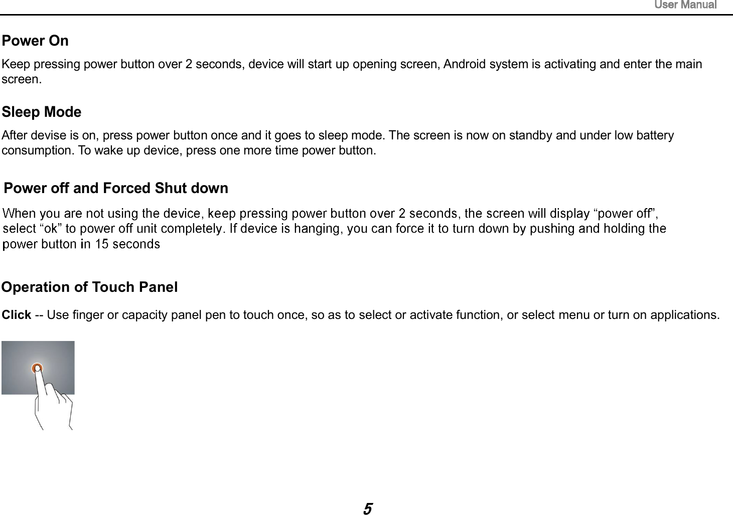 Power On Keep pressing power button over 2 seconds, device will start up opening screen, Android system is activating and enter the main screen. Sleep Mode After devise is on, press power button once and it goes to sleep mode. The screen is now on standby and under low battery consumption. To wake up device, press one more time power button. Click -- Use finger or capacity panel pen to touch once, so as to select or activate function, or select menu or turn on applications. Power off and Forced Shut down Operation of Touch Panel 