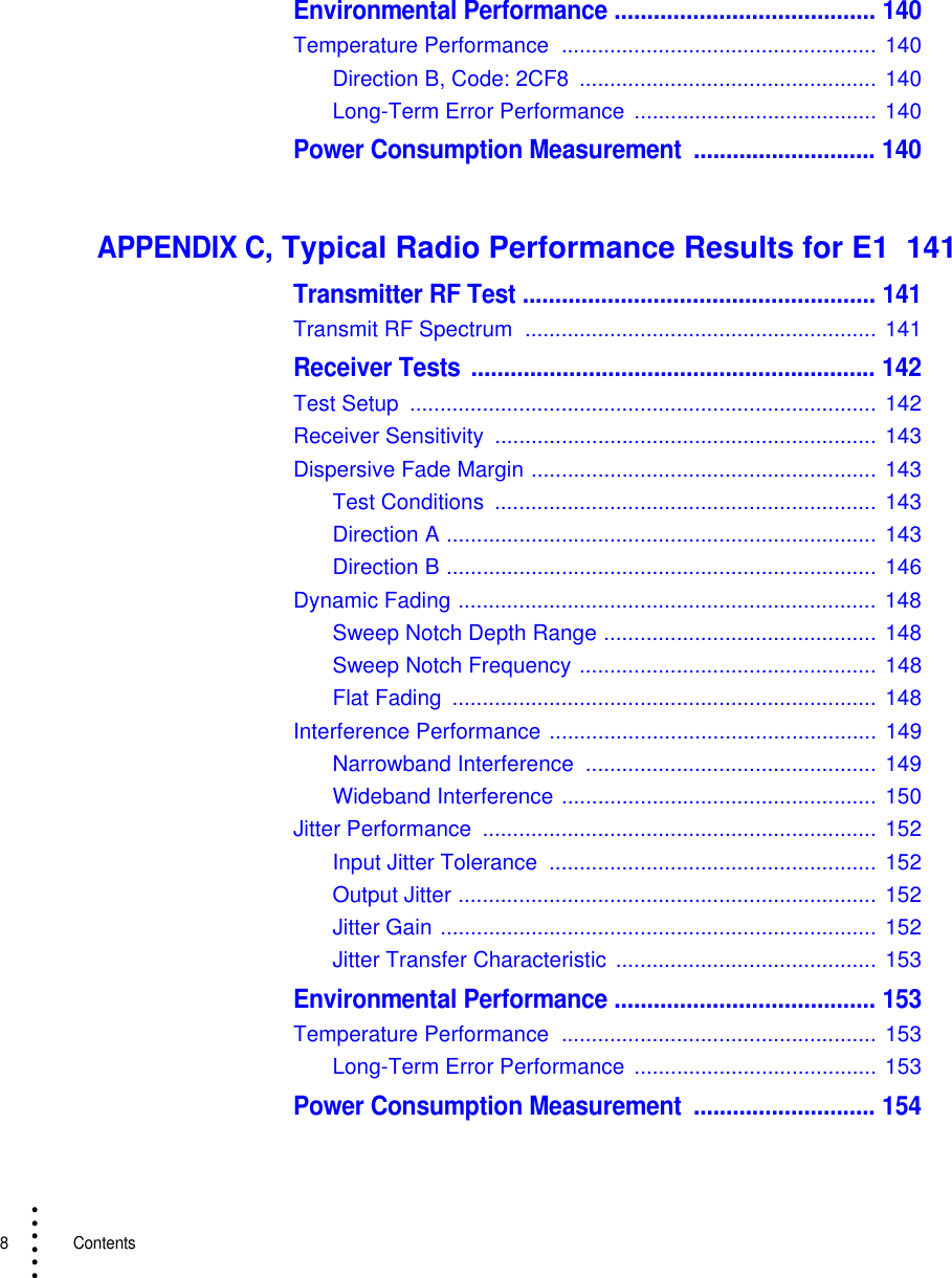 8   Contents• • • •••Environmental Performance ........................................ 140Temperature Performance  .................................................... 140Direction B, Code: 2CF8  .................................................  140Long-Term Error Performance  ........................................ 140Power Consumption Measurement  ............................ 140APPENDIX C, Typical Radio Performance Results for E1  141Transmitter RF Test ...................................................... 141Transmit RF Spectrum  .......................................................... 141Receiver Tests .............................................................. 142Test Setup  .............................................................................  142Receiver Sensitivity  ............................................................... 143Dispersive Fade Margin ......................................................... 143Test Conditions  ............................................................... 143Direction A ....................................................................... 143Direction B ....................................................................... 146Dynamic Fading ..................................................................... 148Sweep Notch Depth Range ............................................. 148Sweep Notch Frequency ................................................. 148Flat Fading  ......................................................................  148Interference Performance ...................................................... 149Narrowband Interference  ................................................ 149Wideband Interference .................................................... 150Jitter Performance  ................................................................. 152Input Jitter Tolerance  ...................................................... 152Output Jitter ..................................................................... 152Jitter Gain ........................................................................ 152Jitter Transfer Characteristic  ........................................... 153Environmental Performance ........................................ 153Temperature Performance  .................................................... 153Long-Term Error Performance  ........................................ 153Power Consumption Measurement  ............................ 154