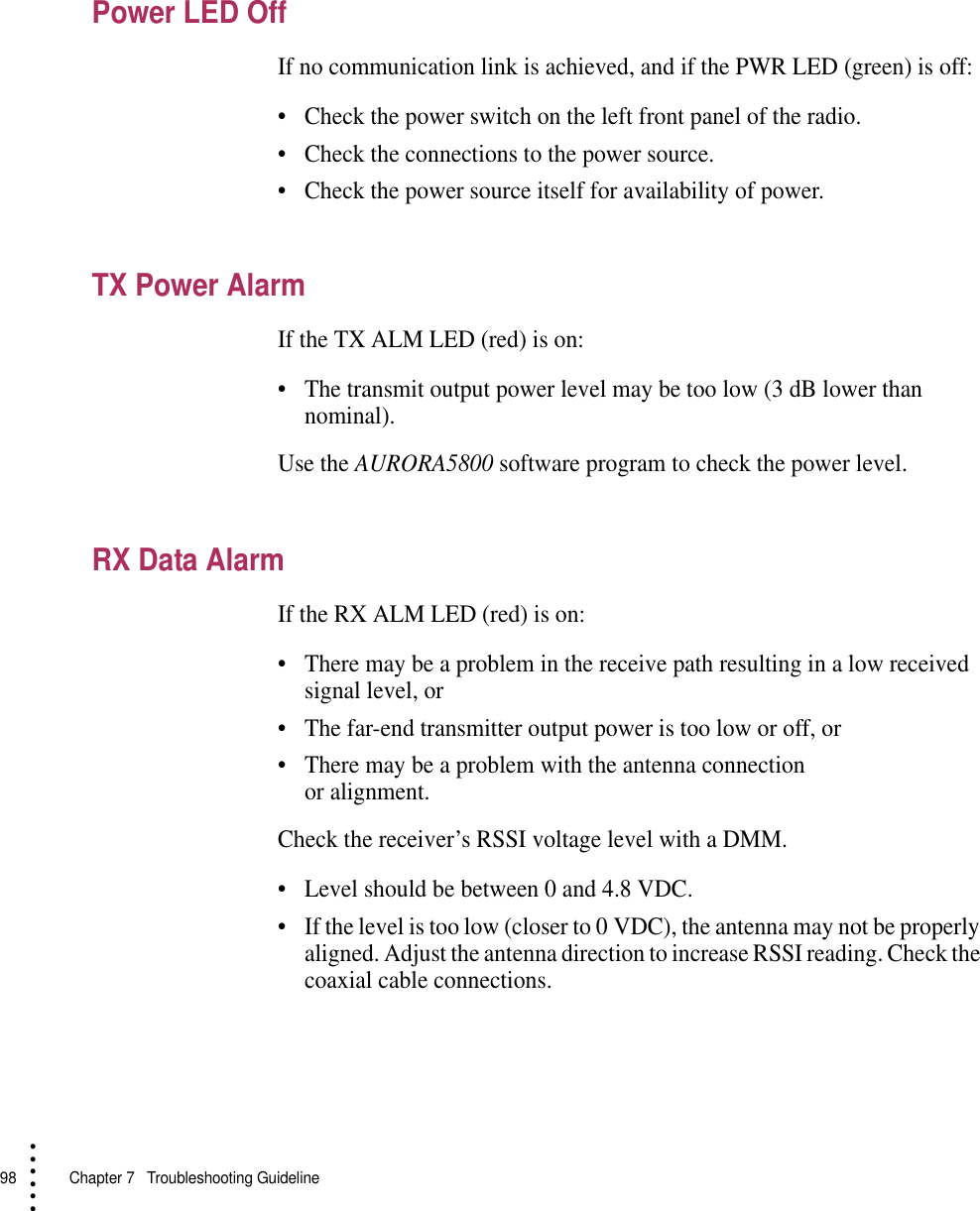 98   Chapter 7  Troubleshooting Guideline• • • •••Power LED OffIf no communication link is achieved, and if the PWR LED (green) is off:•Check the power switch on the left front panel of the radio.•Check the connections to the power source.•Check the power source itself for availability of power.TX Power AlarmIf the TX ALM LED (red) is on:•The transmit output power level may be too low (3 dB lower than nominal).Use the AURORA5800 software program to check the power level.RX Data AlarmIf the RX ALM LED (red) is on:•There may be a problem in the receive path resulting in a low received signal level, or •The far-end transmitter output power is too low or off, or•There may be a problem with the antenna connection or alignment.Check the receiver’s RSSI voltage level with a DMM.•Level should be between 0 and 4.8 VDC.•If the level is too low (closer to 0 VDC), the antenna may not be properly aligned. Adjust the antenna direction to increase RSSI reading. Check the coaxial cable connections.