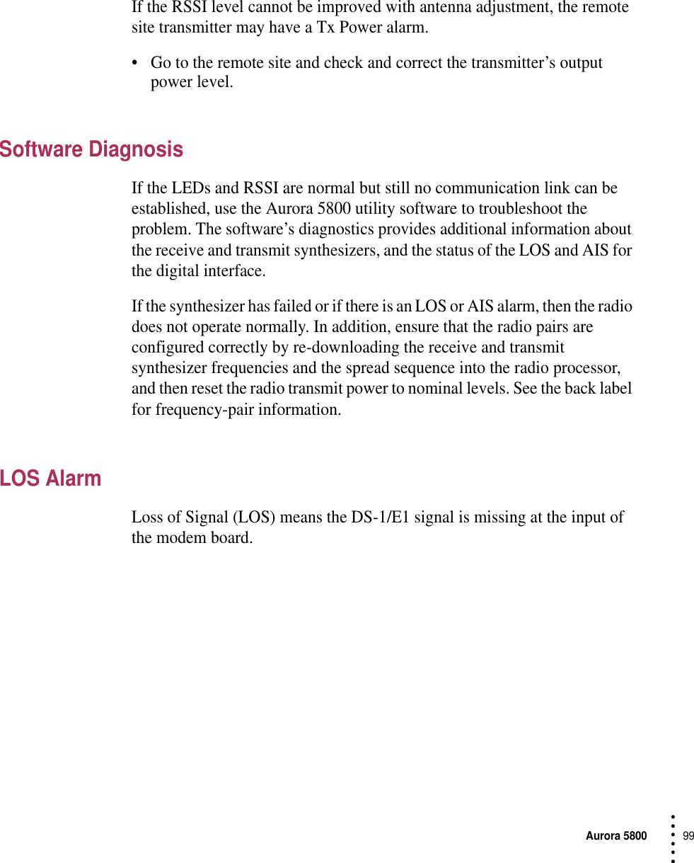 Aurora 580099 • • • •••If the RSSI level cannot be improved with antenna adjustment, the remote site transmitter may have a Tx Power alarm. •Go to the remote site and check and correct the transmitter’s output power level.Software DiagnosisIf the LEDs and RSSI are normal but still no communication link can be established, use the Aurora 5800 utility software to troubleshoot the problem. The software’s diagnostics provides additional information about the receive and transmit synthesizers, and the status of the LOS and AIS for the digital interface.If the synthesizer has failed or if there is an LOS or AIS alarm, then the radio does not operate normally. In addition, ensure that the radio pairs are configured correctly by re-downloading the receive and transmit synthesizer frequencies and the spread sequence into the radio processor, and then reset the radio transmit power to nominal levels. See the back label for frequency-pair information.LOS AlarmLoss of Signal (LOS) means the DS-1/E1 signal is missing at the input of the modem board.