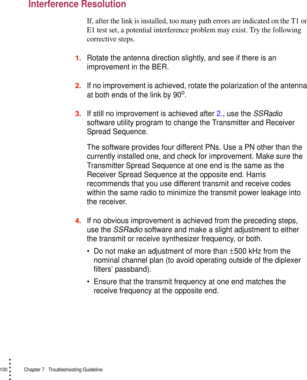 100   Chapter 7  Troubleshooting Guideline• • • •••Interference ResolutionIf, after the link is installed, too many path errors are indicated on the T1 or E1 test set, a potential interference problem may exist. Try the following corrective steps.1.Rotate the antenna direction slightly, and see if there is an improvement in the BER.2.If no improvement is achieved, rotate the polarization of the antenna at both ends of the link by 90o.3.If still no improvement is achieved after 2., use the SSRadio software utility program to change the Transmitter and Receiver Spread Sequence.The software provides four different PNs. Use a PN other than the currently installed one, and check for improvement. Make sure the Transmitter Spread Sequence at one end is the same as the Receiver Spread Sequence at the opposite end. Harris recommends that you use different transmit and receive codes within the same radio to minimize the transmit power leakage into the receiver.4.If no obvious improvement is achieved from the preceding steps, use the SSRadio software and make a slight adjustment to either the transmit or receive synthesizer frequency, or both.•Do not make an adjustment of more than ± 500 kHz from the nominal channel plan (to avoid operating outside of the diplexer filters’ passband). •Ensure that the transmit frequency at one end matches the receive frequency at the opposite end.