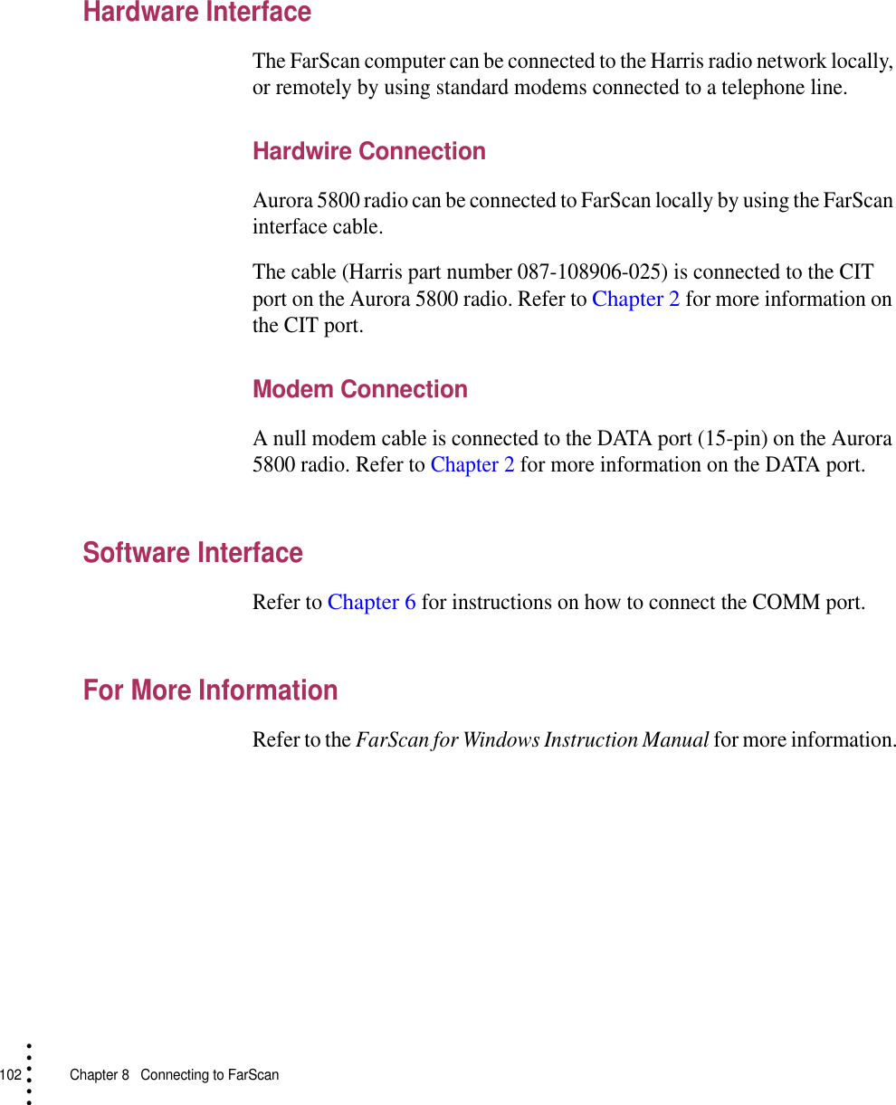 102   Chapter 8  Connecting to FarScan• • • •••Hardware InterfaceThe FarScan computer can be connected to the Harris radio network locally, or remotely by using standard modems connected to a telephone line.Hardwire ConnectionAurora 5800 radio can be connected to FarScan locally by using the FarScan interface cable.The cable (Harris part number 087-108906-025) is connected to the CIT port on the Aurora 5800 radio. Refer to Chapter 2 for more information on the CIT port.Modem ConnectionA null modem cable is connected to the DATA port (15-pin) on the Aurora 5800 radio. Refer to Chapter 2 for more information on the DATA port.Software InterfaceRefer to Chapter 6 for instructions on how to connect the COMM port.For More InformationRefer to the FarScan for Windows Instruction Manual for more information.