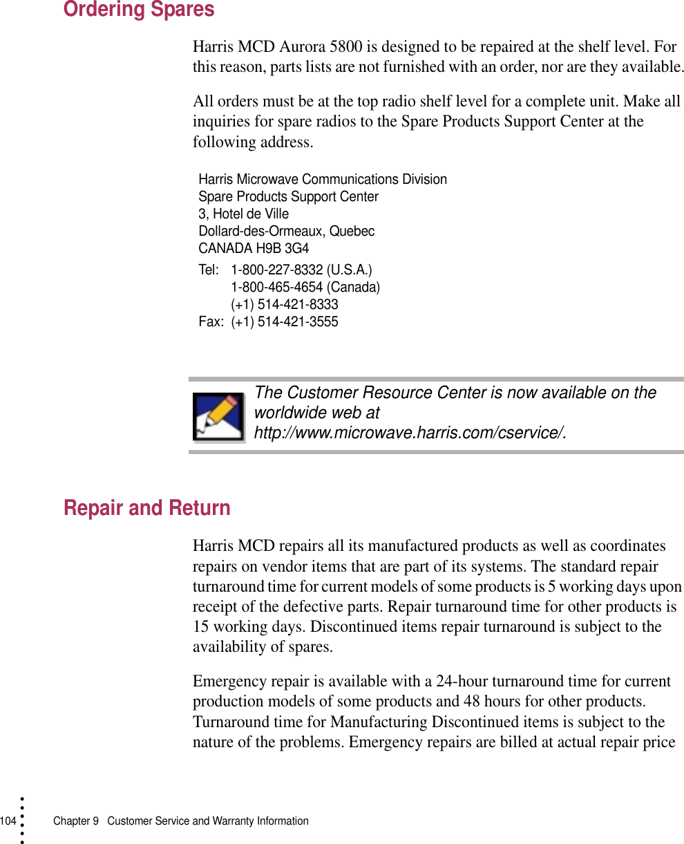 104   Chapter 9  Customer Service and Warranty Information• • • •••Ordering SparesHarris MCD Aurora 5800 is designed to be repaired at the shelf level. For this reason, parts lists are not furnished with an order, nor are they available.All orders must be at the top radio shelf level for a complete unit. Make all inquiries for spare radios to the Spare Products Support Center at the following address.Repair and ReturnHarris MCD repairs all its manufactured products as well as coordinates repairs on vendor items that are part of its systems. The standard repair turnaround time for current models of some products is 5 working days upon receipt of the defective parts. Repair turnaround time for other products is 15 working days. Discontinued items repair turnaround is subject to the availability of spares.Emergency repair is available with a 24-hour turnaround time for current production models of some products and 48 hours for other products. Turnaround time for Manufacturing Discontinued items is subject to the nature of the problems. Emergency repairs are billed at actual repair price Harris Microwave Communications Division Spare Products Support Center3, Hotel de VilleDollard-des-Ormeaux, QuebecCANADA H9B 3G4Tel: 1-800-227-8332 (U.S.A.)1-800-465-4654 (Canada)(+1) 514-421-8333Fax: (+1) 514-421-3555The Customer Resource Center is now available on the worldwide web at http://www.microwave.harris.com/cservice/.