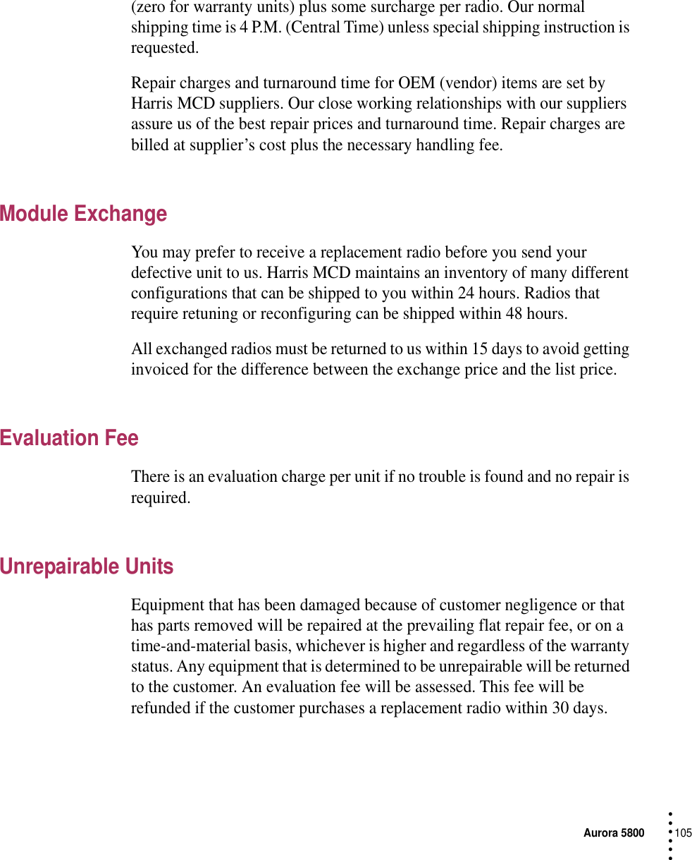 Aurora 5800105 • • • •••(zero for warranty units) plus some surcharge per radio. Our normal shipping time is 4 P.M. (Central Time) unless special shipping instruction is requested.Repair charges and turnaround time for OEM (vendor) items are set by Harris MCD suppliers. Our close working relationships with our suppliers assure us of the best repair prices and turnaround time. Repair charges are billed at supplier’s cost plus the necessary handling fee.Module ExchangeYou may prefer to receive a replacement radio before you send your defective unit to us. Harris MCD maintains an inventory of many different configurations that can be shipped to you within 24 hours. Radios that require retuning or reconfiguring can be shipped within 48 hours.All exchanged radios must be returned to us within 15 days to avoid getting invoiced for the difference between the exchange price and the list price.Evaluation FeeThere is an evaluation charge per unit if no trouble is found and no repair is required.Unrepairable UnitsEquipment that has been damaged because of customer negligence or that has parts removed will be repaired at the prevailing flat repair fee, or on a time-and-material basis, whichever is higher and regardless of the warranty status. Any equipment that is determined to be unrepairable will be returned to the customer. An evaluation fee will be assessed. This fee will be refunded if the customer purchases a replacement radio within 30 days.