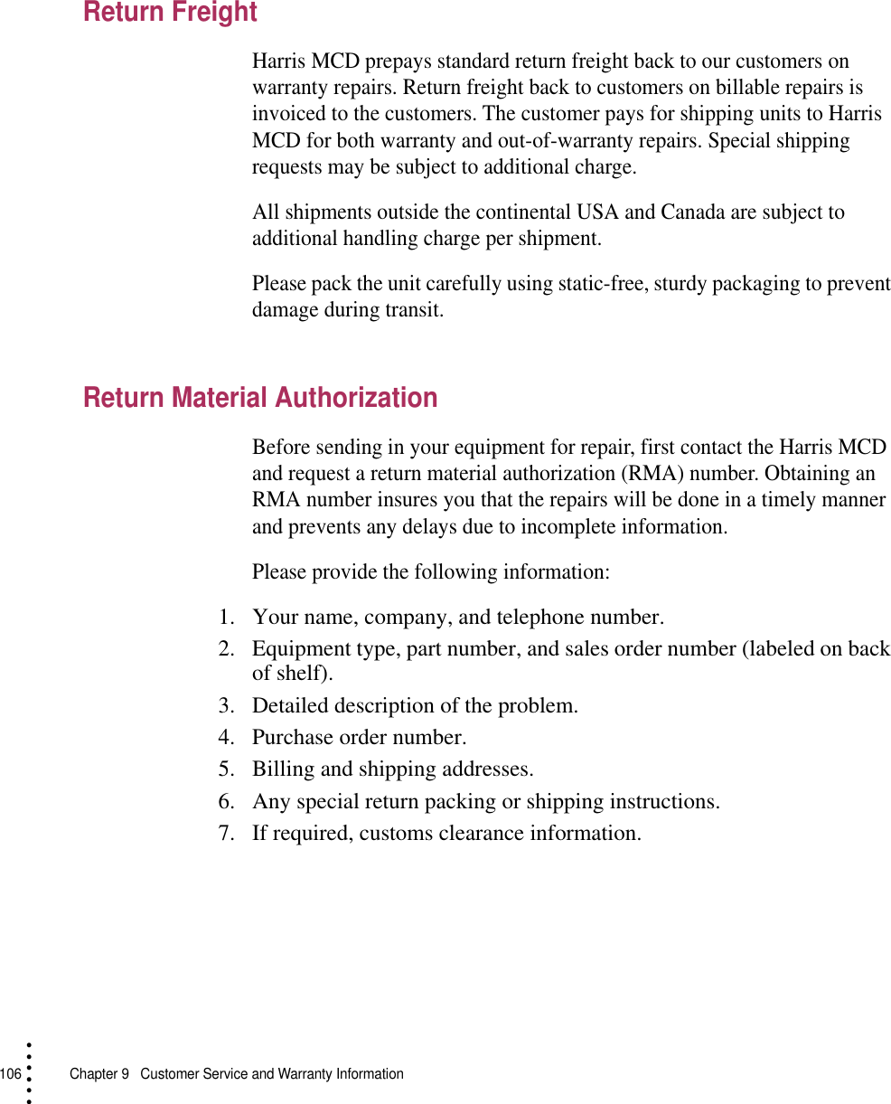 106   Chapter 9  Customer Service and Warranty Information• • • •••Return FreightHarris MCD prepays standard return freight back to our customers on warranty repairs. Return freight back to customers on billable repairs is invoiced to the customers. The customer pays for shipping units to Harris MCD for both warranty and out-of-warranty repairs. Special shipping requests may be subject to additional charge.All shipments outside the continental USA and Canada are subject to additional handling charge per shipment.Please pack the unit carefully using static-free, sturdy packaging to prevent damage during transit.Return Material AuthorizationBefore sending in your equipment for repair, first contact the Harris MCD and request a return material authorization (RMA) number. Obtaining an RMA number insures you that the repairs will be done in a timely manner and prevents any delays due to incomplete information.Please provide the following information:1. Your name, company, and telephone number.2. Equipment type, part number, and sales order number (labeled on back of shelf).3. Detailed description of the problem.4. Purchase order number.5. Billing and shipping addresses.6. Any special return packing or shipping instructions.7. If required, customs clearance information.