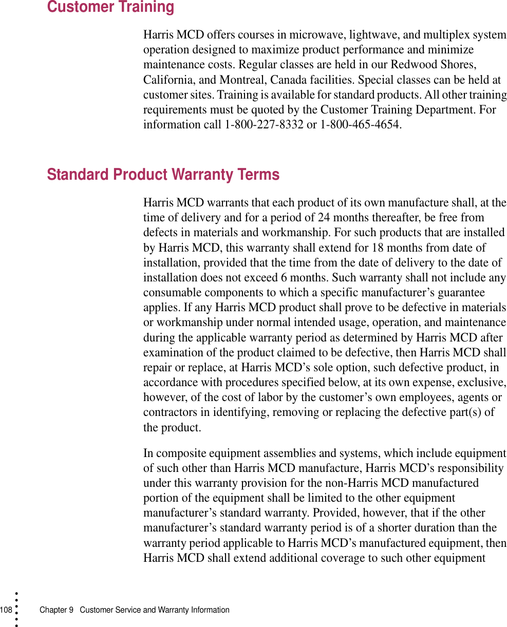 108   Chapter 9  Customer Service and Warranty Information• • • •••Customer TrainingHarris MCD offers courses in microwave, lightwave, and multiplex system operation designed to maximize product performance and minimize maintenance costs. Regular classes are held in our Redwood Shores, California, and Montreal, Canada facilities. Special classes can be held at customer sites. Training is available for standard products. All other training requirements must be quoted by the Customer Training Department. For information call 1-800-227-8332 or 1-800-465-4654.Standard Product Warranty TermsHarris MCD warrants that each product of its own manufacture shall, at the time of delivery and for a period of 24 months thereafter, be free from defects in materials and workmanship. For such products that are installed by Harris MCD, this warranty shall extend for 18 months from date of installation, provided that the time from the date of delivery to the date of installation does not exceed 6 months. Such warranty shall not include any consumable components to which a specific manufacturer’s guarantee applies. If any Harris MCD product shall prove to be defective in materials or workmanship under normal intended usage, operation, and maintenance during the applicable warranty period as determined by Harris MCD after examination of the product claimed to be defective, then Harris MCD shall repair or replace, at Harris MCD’s sole option, such defective product, in accordance with procedures specified below, at its own expense, exclusive, however, of the cost of labor by the customer’s own employees, agents or contractors in identifying, removing or replacing the defective part(s) of the product.In composite equipment assemblies and systems, which include equipment of such other than Harris MCD manufacture, Harris MCD’s responsibility under this warranty provision for the non-Harris MCD manufactured portion of the equipment shall be limited to the other equipment manufacturer’s standard warranty. Provided, however, that if the other manufacturer’s standard warranty period is of a shorter duration than the warranty period applicable to Harris MCD’s manufactured equipment, then Harris MCD shall extend additional coverage to such other equipment 