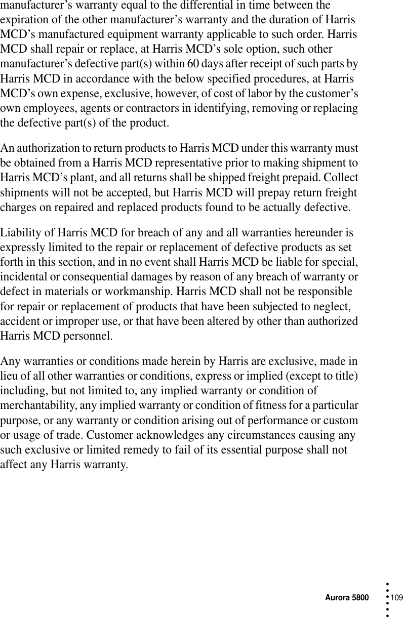 Aurora 5800109 • • • •••manufacturer’s warranty equal to the differential in time between the expiration of the other manufacturer’s warranty and the duration of Harris MCD’s manufactured equipment warranty applicable to such order. Harris MCD shall repair or replace, at Harris MCD’s sole option, such other manufacturer’s defective part(s) within 60 days after receipt of such parts by Harris MCD in accordance with the below specified procedures, at Harris MCD’s own expense, exclusive, however, of cost of labor by the customer’s own employees, agents or contractors in identifying, removing or replacing the defective part(s) of the product.An authorization to return products to Harris MCD under this warranty must be obtained from a Harris MCD representative prior to making shipment to Harris MCD’s plant, and all returns shall be shipped freight prepaid. Collect shipments will not be accepted, but Harris MCD will prepay return freight charges on repaired and replaced products found to be actually defective.Liability of Harris MCD for breach of any and all warranties hereunder is expressly limited to the repair or replacement of defective products as set forth in this section, and in no event shall Harris MCD be liable for special, incidental or consequential damages by reason of any breach of warranty or defect in materials or workmanship. Harris MCD shall not be responsible for repair or replacement of products that have been subjected to neglect, accident or improper use, or that have been altered by other than authorized Harris MCD personnel.Any warranties or conditions made herein by Harris are exclusive, made in lieu of all other warranties or conditions, express or implied (except to title) including, but not limited to, any implied warranty or condition of merchantability, any implied warranty or condition of fitness for a particular purpose, or any warranty or condition arising out of performance or custom or usage of trade. Customer acknowledges any circumstances causing any such exclusive or limited remedy to fail of its essential purpose shall not affect any Harris warranty.