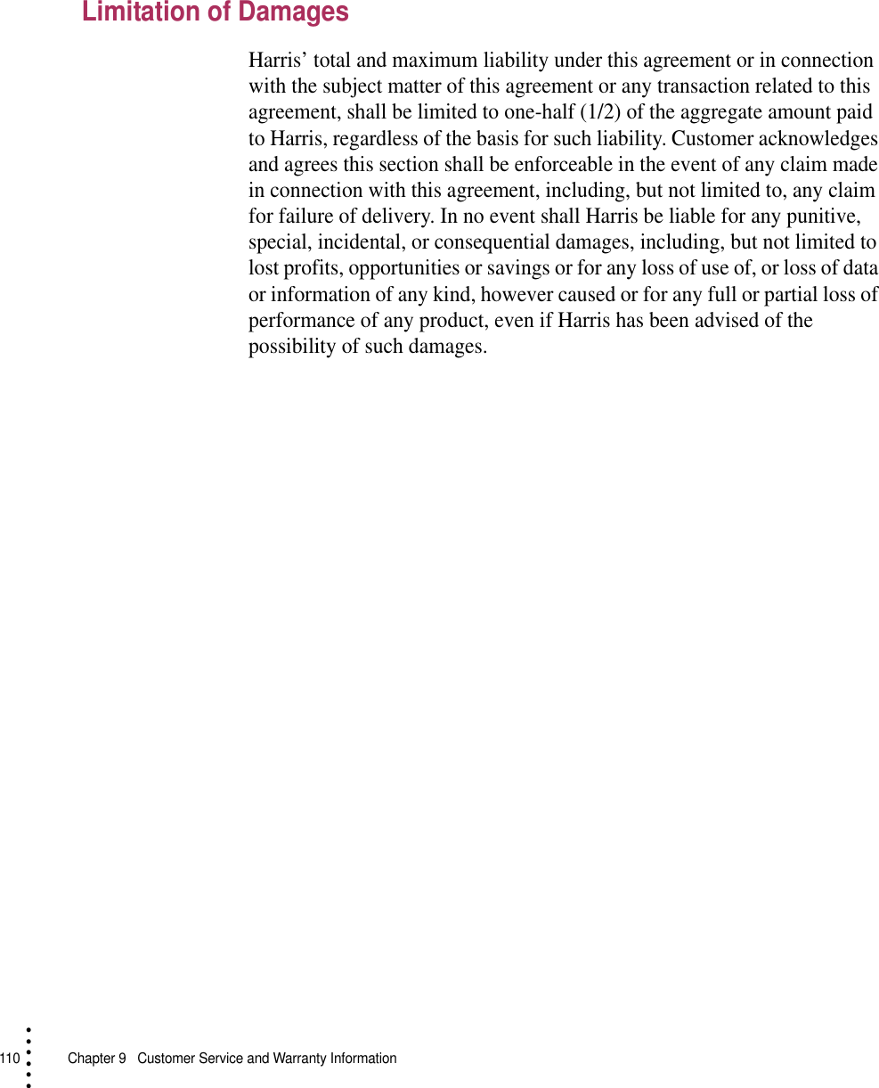 110   Chapter 9  Customer Service and Warranty Information• • • •••Limitation of DamagesHarris’ total and maximum liability under this agreement or in connection with the subject matter of this agreement or any transaction related to this agreement, shall be limited to one-half (1/2) of the aggregate amount paid to Harris, regardless of the basis for such liability. Customer acknowledges and agrees this section shall be enforceable in the event of any claim made in connection with this agreement, including, but not limited to, any claim for failure of delivery. In no event shall Harris be liable for any punitive, special, incidental, or consequential damages, including, but not limited to lost profits, opportunities or savings or for any loss of use of, or loss of data or information of any kind, however caused or for any full or partial loss of performance of any product, even if Harris has been advised of the possibility of such damages.