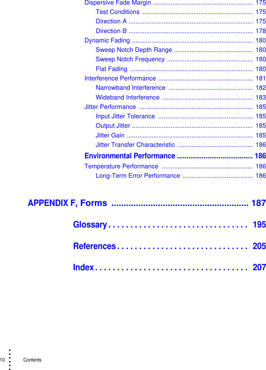 10   Contents• • • •••Dispersive Fade Margin ......................................................... 175Test Conditions  ............................................................... 175Direction A ....................................................................... 175Direction B ....................................................................... 178Dynamic Fading ..................................................................... 180Sweep Notch Depth Range ............................................. 180Sweep Notch Frequency ................................................. 180Flat Fading  ......................................................................  180Interference Performance ...................................................... 181Narrowband Interference  ................................................ 182Wideband Interference .................................................... 183Jitter Performance  ................................................................. 185Input Jitter Tolerance  ...................................................... 185Output Jitter ..................................................................... 185Jitter Gain ........................................................................ 185Jitter Transfer Characteristic  ........................................... 186Environmental Performance ........................................ 186Temperature Performance  .................................................... 186Long-Term Error Performance  ........................................ 186APPENDIX F, Forms  ........................................................ 187Glossary . . . . . . . . . . . . . . . . . . . . . . . . . . . . . . . .  195References . . . . . . . . . . . . . . . . . . . . . . . . . . . . . .  205Index. . . . . . . . . . . . . . . . . . . . . . . . . . . . . . . . . . .  207