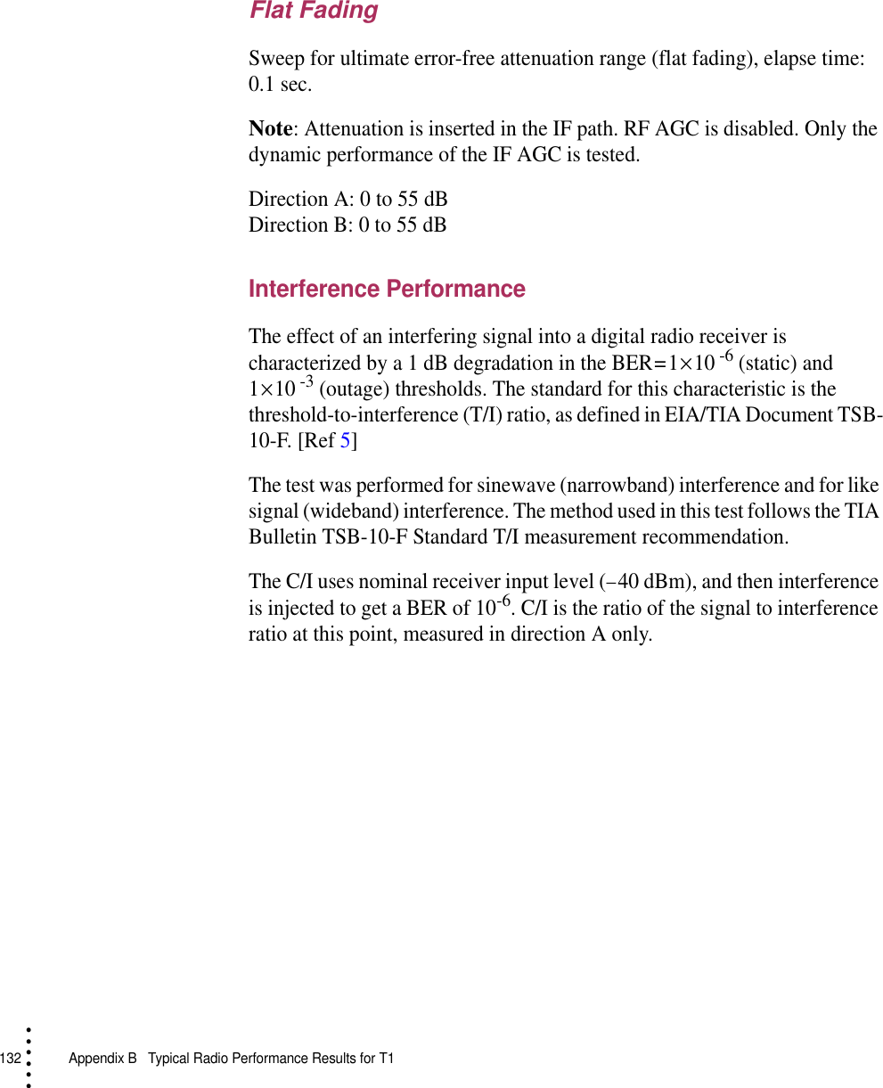 132   Appendix B  Typical Radio Performance Results for T1• • • •••Flat FadingSweep for ultimate error-free attenuation range (flat fading), elapse time: 0.1 sec.Note: Attenuation is inserted in the IF path. RF AGC is disabled. Only the dynamic performance of the IF AGC is tested.Direction A: 0 to 55 dBDirection B: 0 to 55 dBInterference PerformanceThe effect of an interfering signal into a digital radio receiver is characterized by a 1 dB degradation in the BER = 1 × 10 -6 (static) and 1 × 10 -3 (outage) thresholds. The standard for this characteristic is the threshold-to-interference (T/I) ratio, as defined in EIA/TIA Document TSB-10-F. [Ref 5]The test was performed for sinewave (narrowband) interference and for like signal (wideband) interference. The method used in this test follows the TIA Bulletin TSB-10-F Standard T/I measurement recommendation.The C/I uses nominal receiver input level (− 40 dBm), and then interference is injected to get a BER of 10-6. C/I is the ratio of the signal to interference ratio at this point, measured in direction A only.