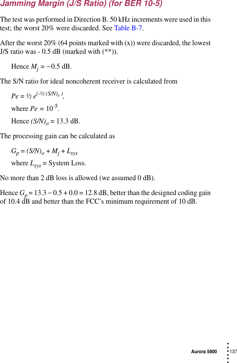 Aurora 5800137 • • • •••Jamming Margin (J/S Ratio) (for BER 10-5)The test was performed in Direction B. 50 kHz increments were used in this test; the worst 20% were discarded. See Table B-7.After the worst 20% (64 points marked with (x)) were discarded, the lowest J/S ratio was - 0.5 dB (marked with (**)).Hence Mj = − 0.5 dB.The S/N ratio for ideal noncoherent receiver is calculated fromPe = ½ e(-½ (S/N)o ),where Pe = 10-5. Hence (S/N)o = 13.3 dB.The processing gain can be calculated asGp = (S/N)o + Mj + Lsyswhere Lsys = System Loss.No more than 2 dB loss is allowed (we assumed 0 dB).Hence Gp = 13.3 − 0.5 + 0.0 = 12.8 dB, better than the designed coding gain of 10.4 dB and better than the FCC’s minimum requirement of 10 dB.