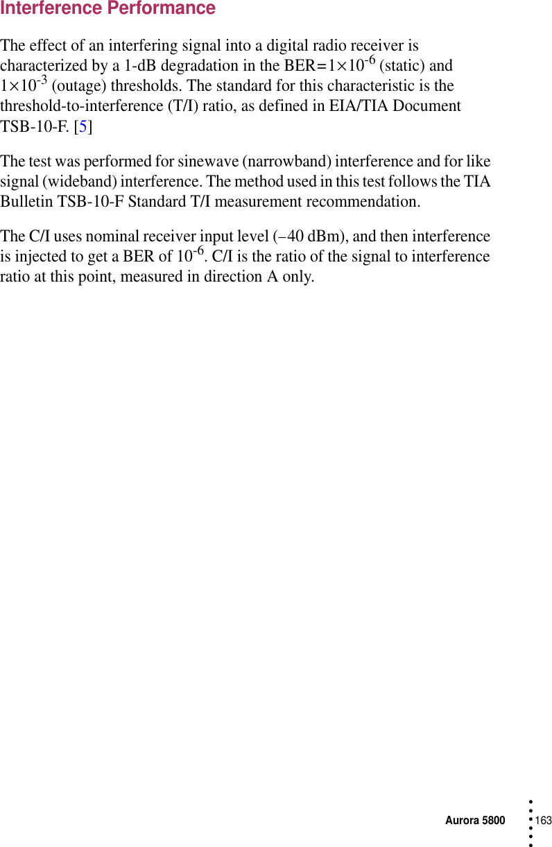 Aurora 5800163 • • • •••Interference PerformanceThe effect of an interfering signal into a digital radio receiver is characterized by a 1-dB degradation in the BER = 1 × 10-6 (static) and 1 × 10-3 (outage) thresholds. The standard for this characteristic is the threshold-to-interference (T/I) ratio, as defined in EIA/TIA Document TSB-10-F. [5]The test was performed for sinewave (narrowband) interference and for like signal (wideband) interference. The method used in this test follows the TIA Bulletin TSB-10-F Standard T/I measurement recommendation.The C/I uses nominal receiver input level (− 40 dBm), and then interference is injected to get a BER of 10-6. C/I is the ratio of the signal to interference ratio at this point, measured in direction A only.