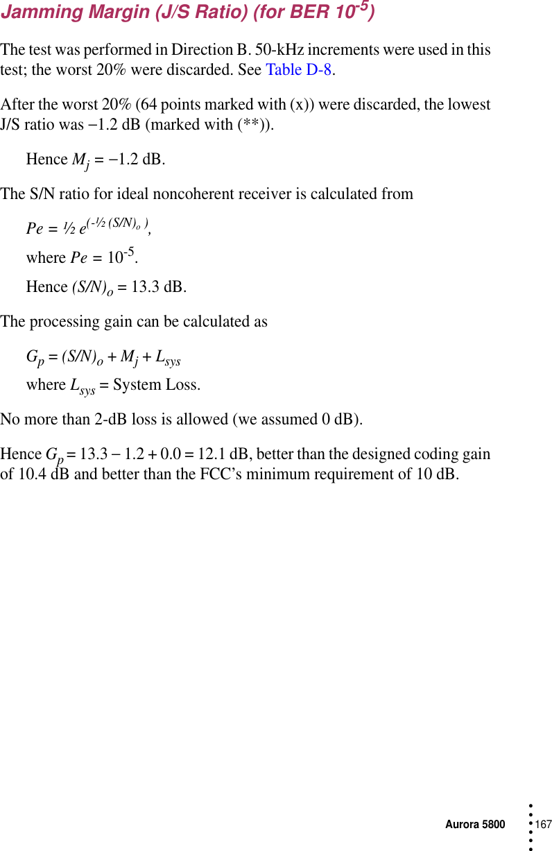 Aurora 5800167 • • • •••Jamming Margin (J/S Ratio) (for BER 10-5)The test was performed in Direction B. 50-kHz increments were used in this test; the worst 20% were discarded. See Table D-8.After the worst 20% (64 points marked with (x)) were discarded, the lowest J/S ratio was −1.2 dB (marked with (**)).Hence Mj = −1.2 dB.The S/N ratio for ideal noncoherent receiver is calculated from Pe = ½ e(-½ (S/N)o ),where Pe = 10-5. Hence (S/N)o = 13.3 dB.The processing gain can be calculated asGp = (S/N)o + Mj + Lsyswhere Lsys = System Loss.No more than 2-dB loss is allowed (we assumed 0 dB).Hence Gp = 13.3 − 1.2 + 0.0 = 12.1 dB, better than the designed coding gain of 10.4 dB and better than the FCC’s minimum requirement of 10 dB.