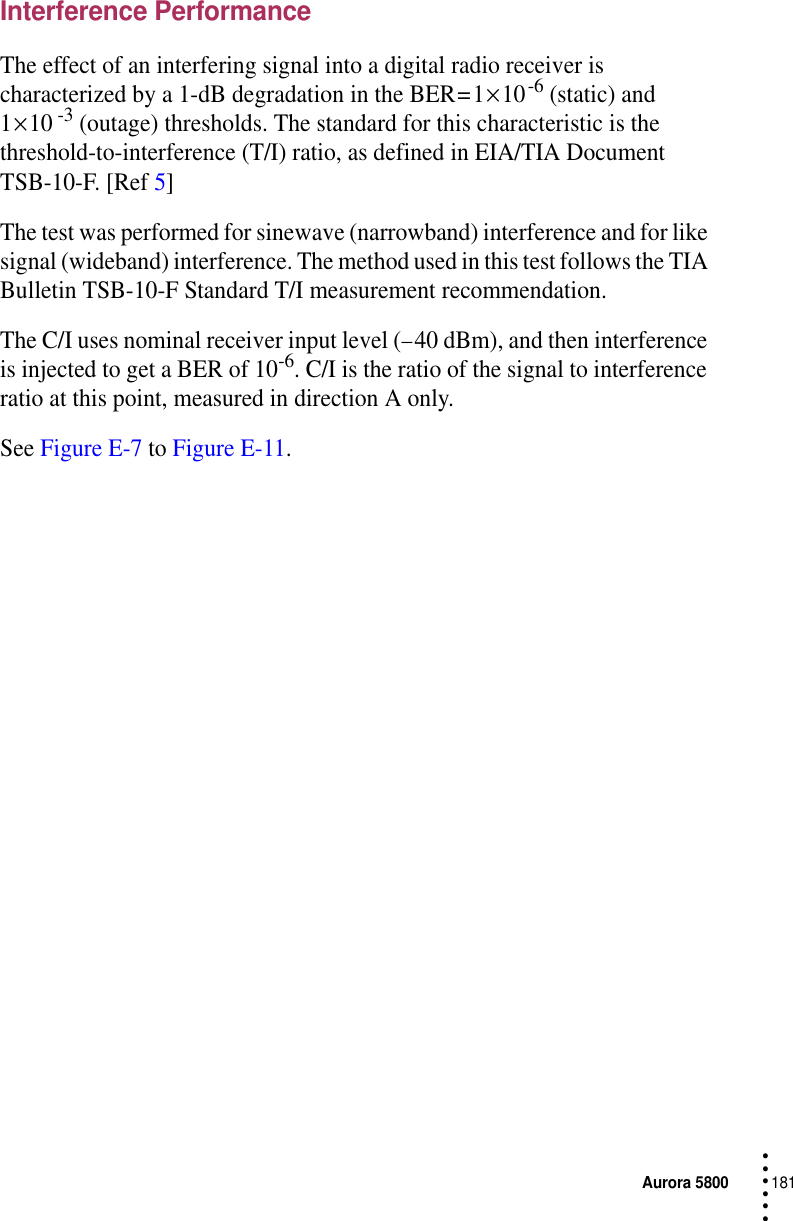 Aurora 5800181 • • • •••Interference PerformanceThe effect of an interfering signal into a digital radio receiver is characterized by a 1-dB degradation in the BER = 1 × 10 -6 (static) and 1 × 10 -3 (outage) thresholds. The standard for this characteristic is the threshold-to-interference (T/I) ratio, as defined in EIA/TIA Document TSB-10-F. [Ref 5]The test was performed for sinewave (narrowband) interference and for like signal (wideband) interference. The method used in this test follows the TIA Bulletin TSB-10-F Standard T/I measurement recommendation.The C/I uses nominal receiver input level (− 40 dBm), and then interference is injected to get a BER of 10-6. C/I is the ratio of the signal to interference ratio at this point, measured in direction A only.See Figure E-7 to Figure E-11.