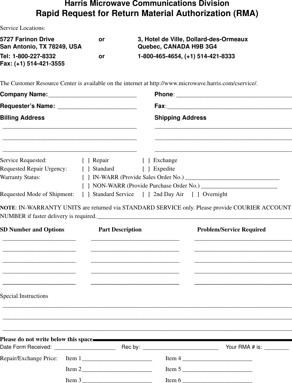 Harris Microwave Communications DivisionRapid Request for Return Material Authorization (RMA)Service Locations:5727 Farinon Drive or 3, Hotel de Ville, Dollard-des-OrmeauxSan Antonio, TX 78249, USA Quebec, CANADA H9B 3G4Tel: 1-800-227-8332 or 1-800-465-4654, (+1) 514-421-8333Fax: (+1) 514-421-3555The Customer Resource Center is available on the internet at http://www.microwave.harris.com/cservice/.Company Name:_____________________________ Phone: ______________________________________Requester’s Name: __________________________ Fax:_________________________________________Billing Address Shipping Address____________________________________________ _________________________________________________________________________________________ _________________________________________________________________________________________ _____________________________________________Service Requested: [ ] Repair [ ] ExchangeRequested Repair Urgency: [ ] Standard [ ] ExpediteWarranty Status: [ ] IN-WARR (Provide Sales Order No.) _______________________________[ ] NON-WARR (Provide Purchase Order No.) _________________________Requested Mode of Shipment: [ ] Standard Service [ ] 2nd Day Air [ ] OvernightNOTE: IN-WARRANTY UNITS are returned via STANDARD SERVICE only. Please provide COURIER ACCOUNT NUMBER if faster delivery is required.________________________________________________________________SD Number and Options Part Description Problem/Service Required________________________ _____________________________ ________________________________________________________ _____________________________ ________________________________________________________ _____________________________ ________________________________________________________ _____________________________ ________________________________________________________ _____________________________ ________________________________Special Instructions_____________________________________________________________________________________________________________________________________________________________________________________________________________________________________________________________________________________________Please do not write below this spaceDate Form Received: ____________________ Rec by: _________________________ Your RMA # is: ________Repair/Exchange Price: Item 1_______________________ Item 4 _______________________Item 2_______________________ Item 5 _______________________Item 3_______________________ Item 6 _______________________