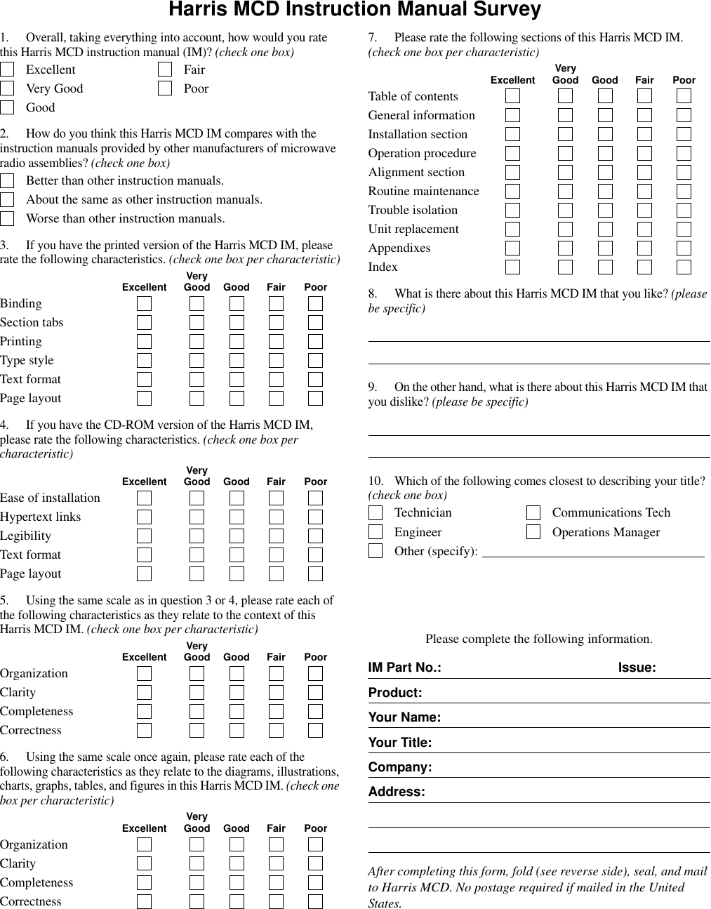 Harris MCD Instruction Manual Survey1. Overall, taking everything into account, how would you rate this Harris MCD instruction manual (IM)? (check one box)Excellent FairVery Good PoorGood2. How do you think this Harris MCD IM compares with the instruction manuals provided by other manufacturers of microwave radio assemblies? (check one box)Better than other instruction manuals.About the same as other instruction manuals.Worse than other instruction manuals.3. If you have the printed version of the Harris MCD IM, please rate the following characteristics. (check one box per characteristic)VeryExcellent Good Good Fair PoorBindingSection tabsPrintingType styleText formatPage layout4. If you have the CD-ROM version of the Harris MCD IM, please rate the following characteristics. (check one box per characteristic)VeryExcellent Good Good Fair PoorEase of installationHypertext linksLegibilityText formatPage layout5. Using the same scale as in question 3 or 4, please rate each of the following characteristics as they relate to the context of this Harris MCD IM. (check one box per characteristic)VeryExcellent Good Good Fair PoorOrganizationClarityCompletenessCorrectness6. Using the same scale once again, please rate each of the following characteristics as they relate to the diagrams, illustrations, charts, graphs, tables, and figures in this Harris MCD IM. (check one box per characteristic)VeryExcellent Good Good Fair PoorOrganizationClarityCompletenessCorrectness7. Please rate the following sections of this Harris MCD IM. (check one box per characteristic)VeryExcellent Good Good Fair PoorTable of contentsGeneral informationInstallation sectionOperation procedureAlignment sectionRoutine maintenanceTrouble isolationUnit replacementAppendixesIndex8. What is there about this Harris MCD IM that you like? (please be specific)9. On the other hand, what is there about this Harris MCD IM that you dislike? (please be specific)10. Which of the following comes closest to describing your title? (check one box)Technician Communications TechEngineer Operations ManagerOther (specify): Please complete the following information.After completing this form, fold (see reverse side), seal, and mail to Harris MCD. No postage required if mailed in the United States.IM Part No.: Issue:Product:Your Name:Your Title:Company:Address: