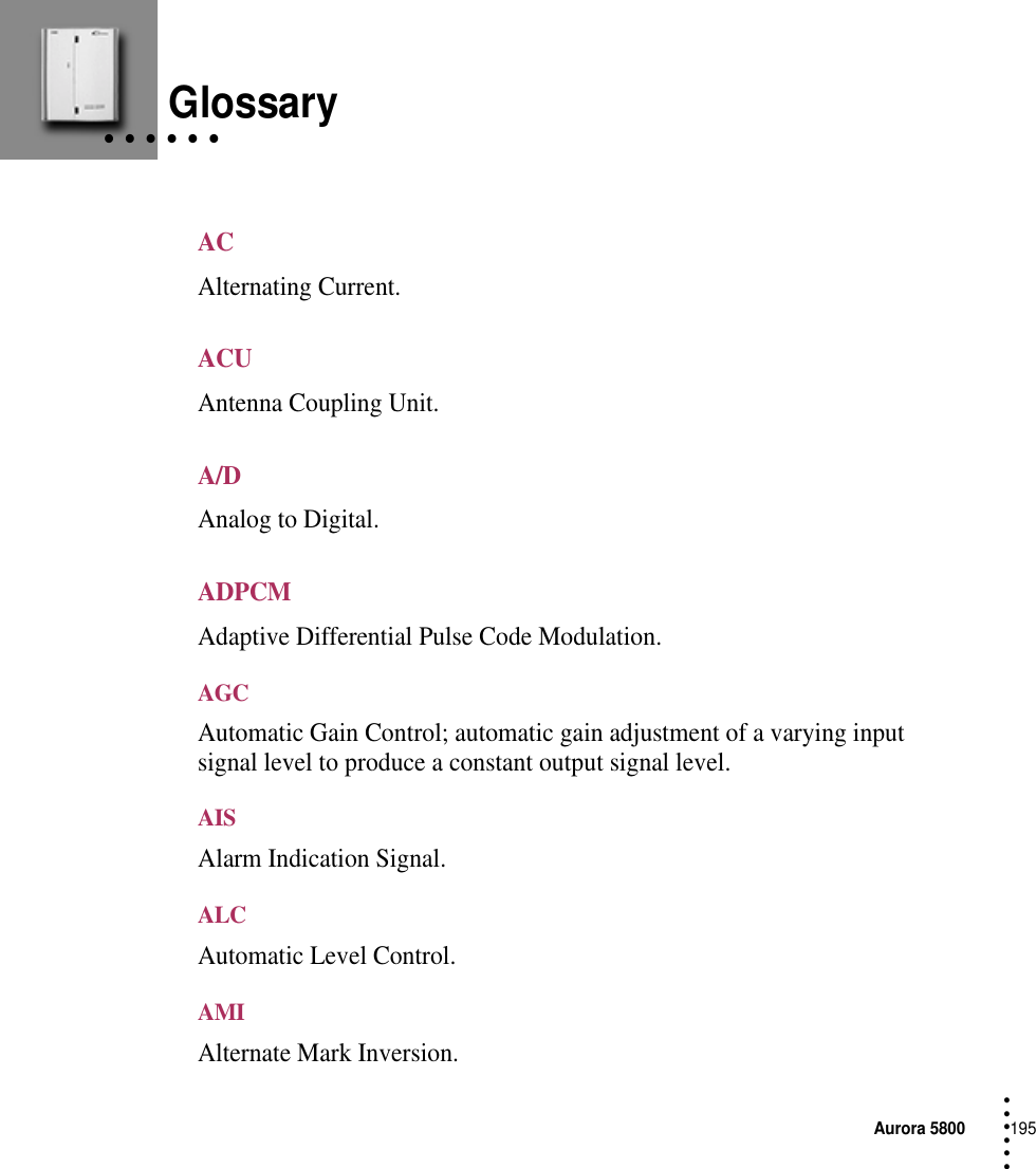 Aurora 5800195 • • • ••• • • • • • • GlossaryACAlternating Current.ACUAntenna Coupling Unit.A/DAnalog to Digital.ADPCMAdaptive Differential Pulse Code Modulation.AGCAutomatic Gain Control; automatic gain adjustment of a varying input signal level to produce a constant output signal level.AISAlarm Indication Signal.ALCAutomatic Level Control.AMIAlternate Mark Inversion.