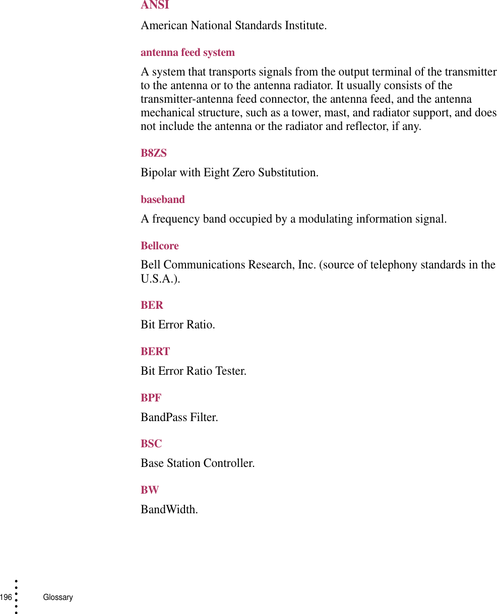 196   Glossary• • • •••ANSIAmerican National Standards Institute.antenna feed systemA system that transports signals from the output terminal of the transmitter to the antenna or to the antenna radiator. It usually consists of the transmitter-antenna feed connector, the antenna feed, and the antenna mechanical structure, such as a tower, mast, and radiator support, and does not include the antenna or the radiator and reflector, if any.B8ZSBipolar with Eight Zero Substitution.basebandA frequency band occupied by a modulating information signal.BellcoreBell Communications Research, Inc. (source of telephony standards in the U.S.A.).BERBit Error Ratio.BERTBit Error Ratio Tester.BPFBandPass Filter.BSCBase Station Controller.BWBandWidth.