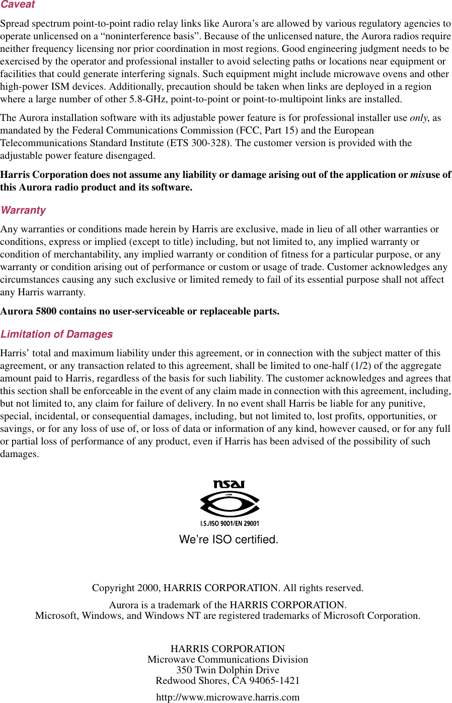 Copyright 2000, HARRIS CORPORATION. All rights reserved.Aurora is a trademark of the HARRIS CORPORATION.Microsoft, Windows, and Windows NT are registered trademarks of Microsoft Corporation.HARRIS CORPORATIONMicrowave Communications Division350 Twin Dolphin DriveRedwood Shores, CA 94065-1421http://www.microwave.harris.comWe’re ISO certified.CaveatSpread spectrum point-to-point radio relay links like Aurora’s are allowed by various regulatory agencies to operate unlicensed on a “noninterference basis”. Because of the unlicensed nature, the Aurora radios require neither frequency licensing nor prior coordination in most regions. Good engineering judgment needs to be exercised by the operator and professional installer to avoid selecting paths or locations near equipment or facilities that could generate interfering signals. Such equipment might include microwave ovens and other high-power ISM devices. Additionally, precaution should be taken when links are deployed in a region where a large number of other 5.8-GHz, point-to-point or point-to-multipoint links are installed.The Aurora installation software with its adjustable power feature is for professional installer use only, as mandated by the Federal Communications Commission (FCC, Part 15) and the European Telecommunications Standard Institute (ETS 300-328). The customer version is provided with the adjustable power feature disengaged.Harris Corporation does not assume any liability or damage arising out of the application or misuse of this Aurora radio product and its software.WarrantyAny warranties or conditions made herein by Harris are exclusive, made in lieu of all other warranties or conditions, express or implied (except to title) including, but not limited to, any implied warranty or condition of merchantability, any implied warranty or condition of fitness for a particular purpose, or any warranty or condition arising out of performance or custom or usage of trade. Customer acknowledges any circumstances causing any such exclusive or limited remedy to fail of its essential purpose shall not affect any Harris warranty.Aurora 5800 contains no user-serviceable or replaceable parts.Limitation of DamagesHarris’ total and maximum liability under this agreement, or in connection with the subject matter of this agreement, or any transaction related to this agreement, shall be limited to one-half (1/2) of the aggregate amount paid to Harris, regardless of the basis for such liability. The customer acknowledges and agrees that this section shall be enforceable in the event of any claim made in connection with this agreement, including, but not limited to, any claim for failure of delivery. In no event shall Harris be liable for any punitive, special, incidental, or consequential damages, including, but not limited to, lost profits, opportunities, or savings, or for any loss of use of, or loss of data or information of any kind, however caused, or for any full or partial loss of performance of any product, even if Harris has been advised of the possibility of such damages.