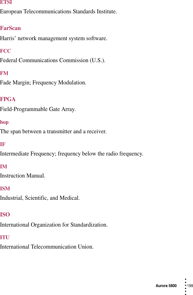 Aurora 5800199 • • • •••ETSIEuropean Telecommunications Standards Institute.FarScanHarris’ network management system software.FCCFederal Communications Commission (U.S.).FMFade Margin; Frequency Modulation.FPGAField-Programmable Gate Array.hopThe span between a transmitter and a receiver.IFIntermediate Frequency; frequency below the radio frequency.IMInstruction Manual.ISMIndustrial, Scientific, and Medical.ISOInternational Organization for Standardization.ITUInternational Telecommunication Union.
