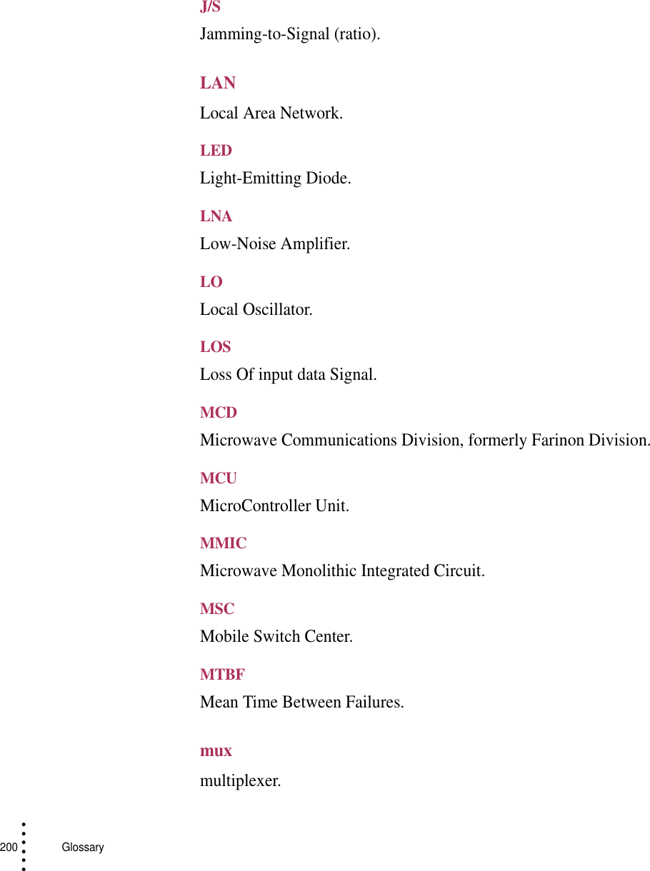 200   Glossary• • • •••J/SJamming-to-Signal (ratio).LANLocal Area Network.LEDLight-Emitting Diode.LNALow-Noise Amplifier.LOLocal Oscillator.LOSLoss Of input data Signal.MCDMicrowave Communications Division, formerly Farinon Division.MCUMicroController Unit.MMICMicrowave Monolithic Integrated Circuit.MSCMobile Switch Center.MTBFMean Time Between Failures.muxmultiplexer.