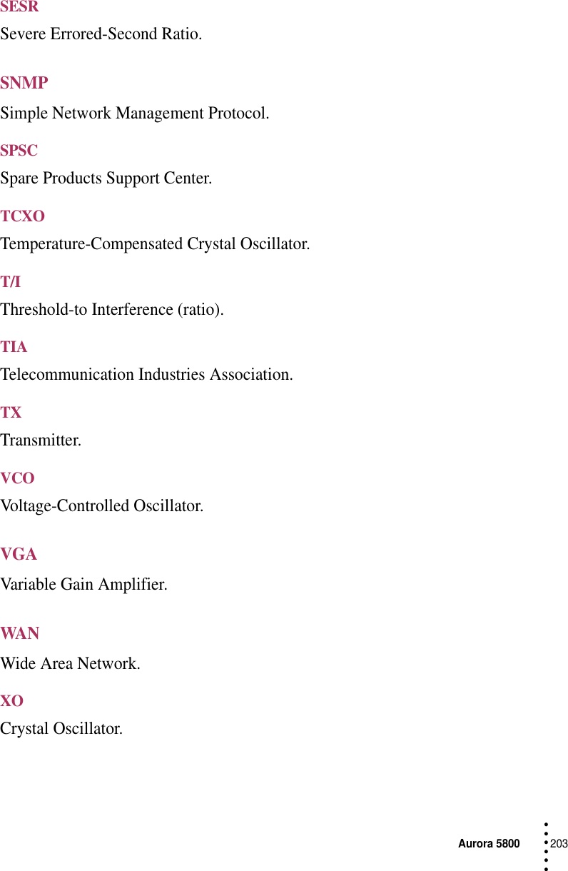 Aurora 5800203 • • • •••SESRSevere Errored-Second Ratio.SNMPSimple Network Management Protocol.SPSCSpare Products Support Center.TCXOTemperature-Compensated Crystal Oscillator.T/IThreshold-to Interference (ratio).TIATelecommunication Industries Association.TXTransmitter.VCOVoltage-Controlled Oscillator.VGAVariable Gain Amplifier.WANWide Area Network.XOCrystal Oscillator.