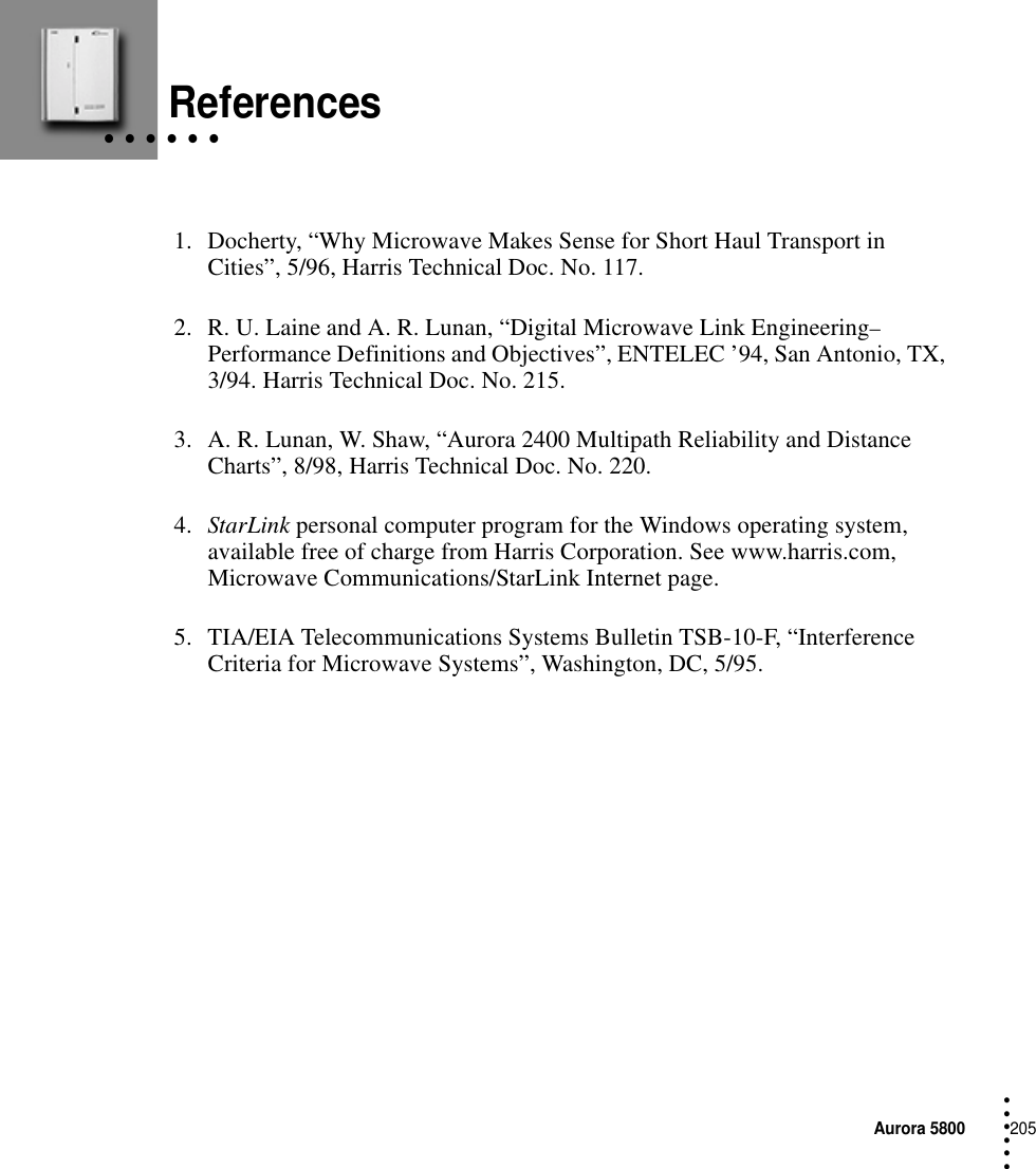 Aurora 5800205 • • • ••• • • • • • • References1. Docherty, “Why Microwave Makes Sense for Short Haul Transport in Cities”, 5/96, Harris Technical Doc. No. 117.2. R. U. Laine and A. R. Lunan, “Digital Microwave Link Engineering–Performance Definitions and Objectives”, ENTELEC ’94, San Antonio, TX, 3/94. Harris Technical Doc. No. 215.3. A. R. Lunan, W. Shaw, “Aurora 2400 Multipath Reliability and Distance Charts”, 8/98, Harris Technical Doc. No. 220.4. StarLink personal computer program for the Windows operating system, available free of charge from Harris Corporation. See www.harris.com, Microwave Communications/StarLink Internet page.5. TIA/EIA Telecommunications Systems Bulletin TSB-10-F, “Interference Criteria for Microwave Systems”, Washington, DC, 5/95.