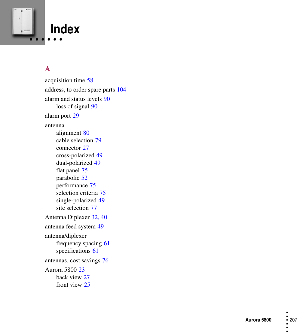 Aurora 5800207 • • • ••• • • • • • •IndexAacquisition time 58address, to order spare parts 104alarm and status levels 90loss of signal 90alarm port 29antennaalignment 80cable selection 79connector 27cross-polarized 49dual-polarized 49flat panel 75parabolic 52performance 75selection criteria 75single-polarized 49site selection 77Antenna Diplexer 32, 40antenna feed system 49antenna/diplexerfrequency spacing 61specifications 61antennas, cost savings 76Aurora 5800 23back view 27front view 25
