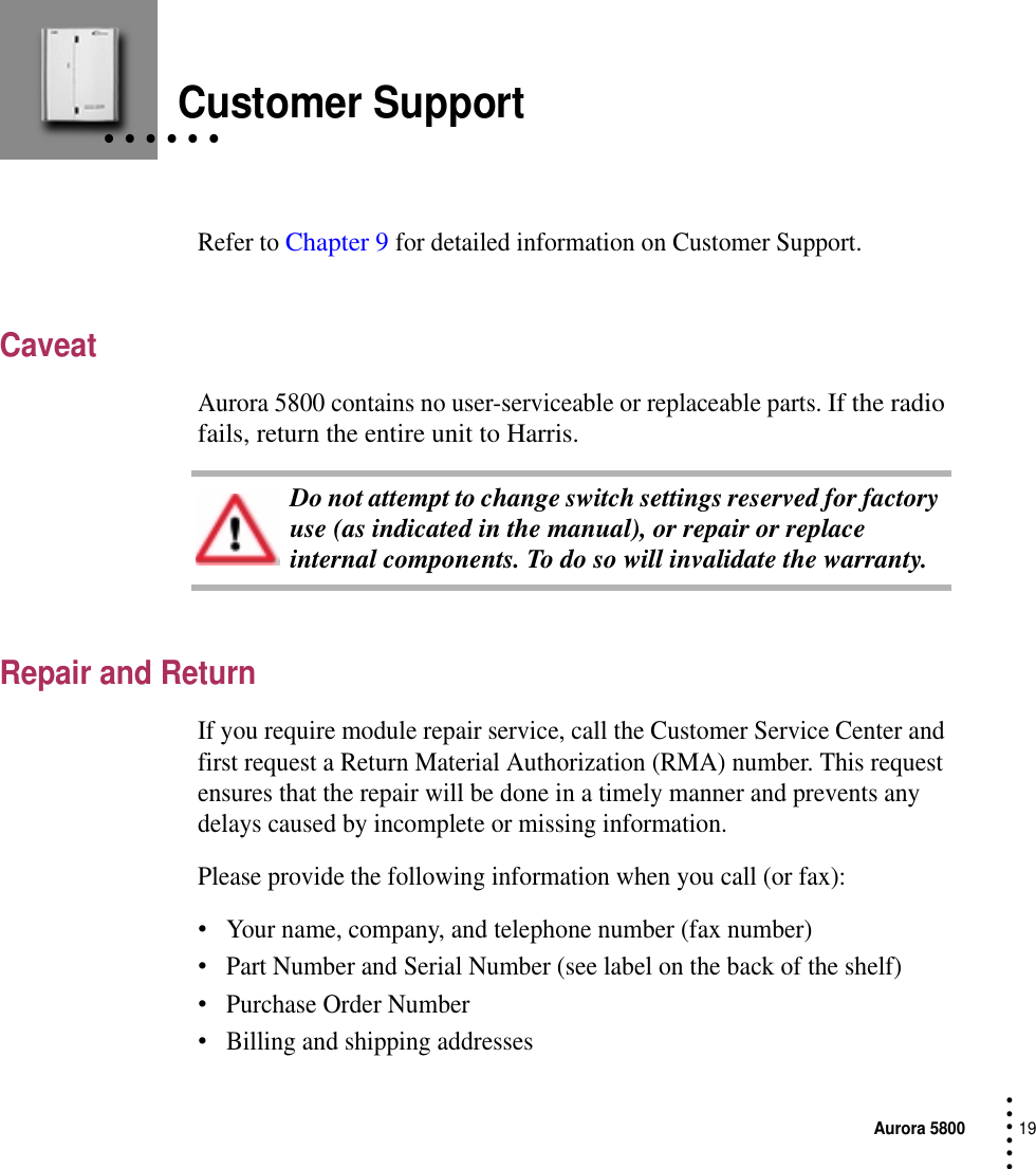 Aurora 580019 • • • •••• • • • • •Customer SupportRefer to Chapter 9 for detailed information on Customer Support.CaveatAurora 5800 contains no user-serviceable or replaceable parts. If the radio fails, return the entire unit to Harris.Repair and ReturnIf you require module repair service, call the Customer Service Center and first request a Return Material Authorization (RMA) number. This request ensures that the repair will be done in a timely manner and prevents any delays caused by incomplete or missing information.Please provide the following information when you call (or fax):•Your name, company, and telephone number (fax number)•Part Number and Serial Number (see label on the back of the shelf)•Purchase Order Number•Billing and shipping addressesDo not attempt to change switch settings reserved for factory use (as indicated in the manual), or repair or replace internal components. To do so will invalidate the warranty.