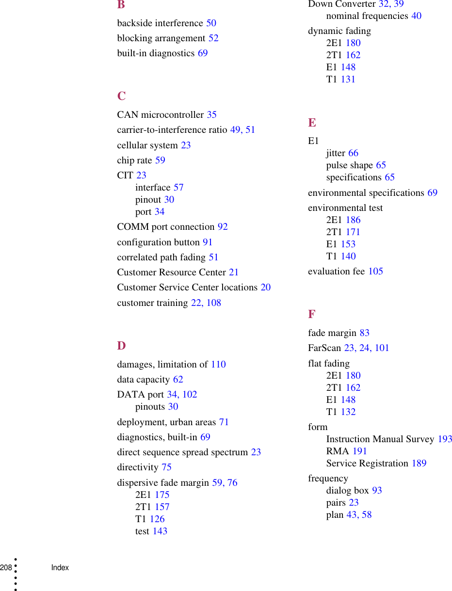 208    Index• • • •••Bbackside interference 50blocking arrangement 52built-in diagnostics 69CCAN microcontroller 35carrier-to-interference ratio 49, 51cellular system 23chip rate 59CIT 23interface 57pinout 30port 34COMM port connection 92configuration button 91correlated path fading 51Customer Resource Center 21Customer Service Center locations 20customer training 22, 108Ddamages, limitation of 110data capacity 62DATA port 34, 102pinouts 30deployment, urban areas 71diagnostics, built-in 69direct sequence spread spectrum 23directivity 75dispersive fade margin 59, 762E1 1752T1 157T1 126test 143Down Converter 32, 39nominal frequencies 40dynamic fading2E1 1802T1 162E1 148T1 131EE1 jitter 66pulse shape 65specifications 65environmental specifications 69environmental test2E1 1862T1 171E1 153T1 140evaluation fee 105Ffade margin 83FarScan 23, 24, 101flat fading2E1 1802T1 162E1 148T1 132formInstruction Manual Survey 193RMA 191Service Registration 189frequencydialog box 93pairs 23plan 43, 58