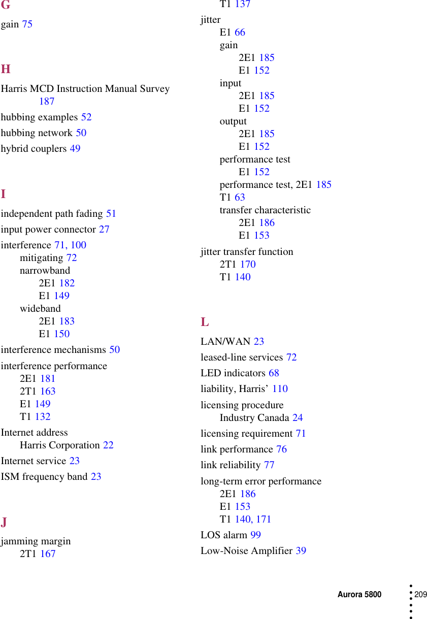 Aurora 5800209 • • • •••Ggain 75HHarris MCD Instruction Manual Survey 187hubbing examples 52hubbing network 50hybrid couplers 49Iindependent path fading 51input power connector 27interference 71, 100mitigating 72narrowband2E1 182E1 149wideband2E1 183E1 150interference mechanisms 50interference performance2E1 1812T1 163E1 149T1 132Internet addressHarris Corporation 22Internet service 23ISM frequency band 23Jjamming margin2T1 167T1 137jitterE1 66gain2E1 185E1 152input2E1 185E1 152output2E1 185E1 152performance testE1 152performance test, 2E1 185T1 63transfer characteristic2E1 186E1 153jitter transfer function2T1 170T1 140LLAN/WAN 23leased-line services 72LED indicators 68liability, Harris’ 110licensing procedureIndustry Canada 24licensing requirement 71link performance 76link reliability 77long-term error performance2E1 186E1 153T1 140, 171LOS alarm 99Low-Noise Amplifier 39