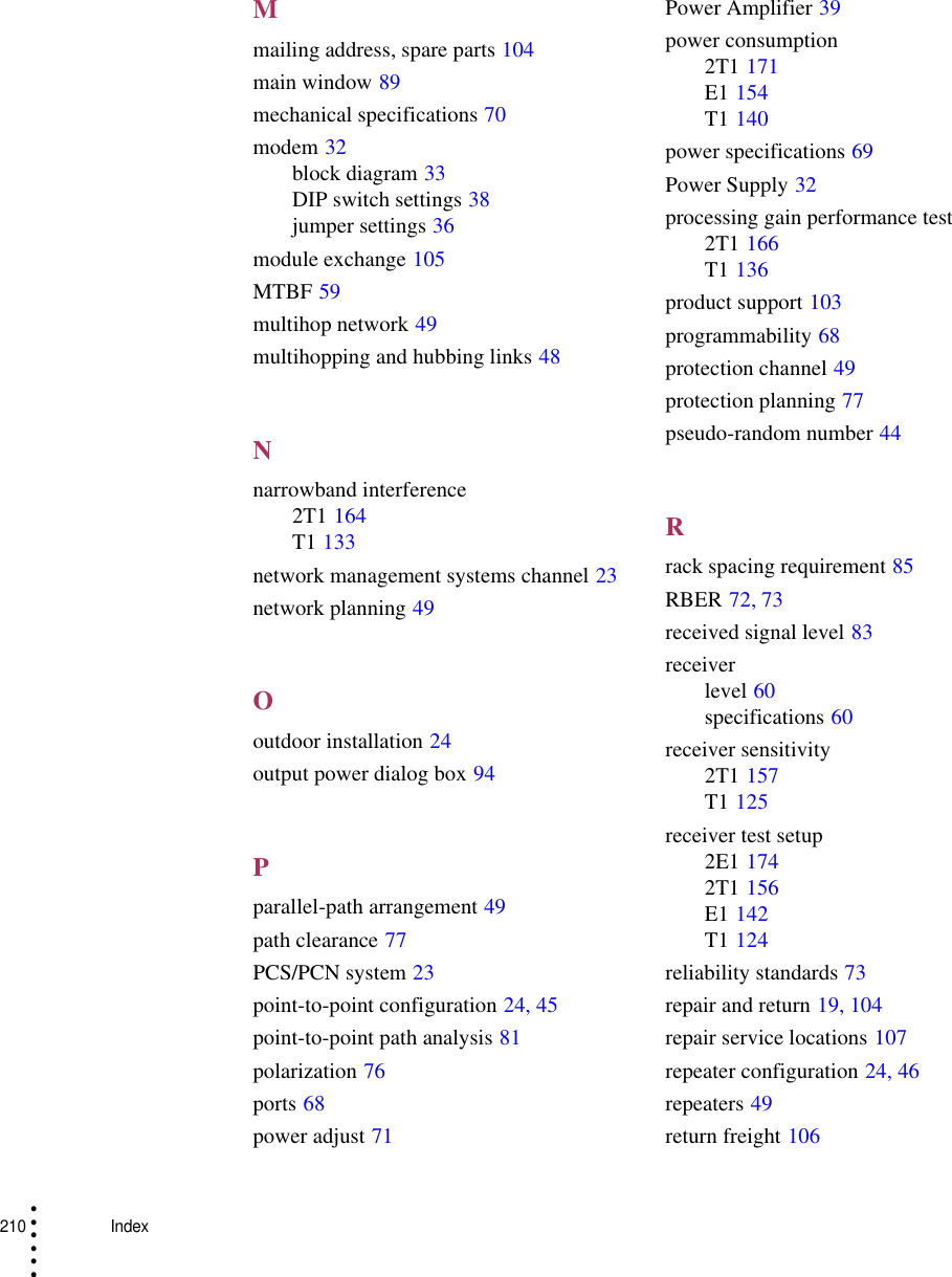 210    Index• • • •••Mmailing address, spare parts 104main window 89mechanical specifications 70modem 32block diagram 33DIP switch settings 38jumper settings 36module exchange 105MTBF 59multihop network 49multihopping and hubbing links 48Nnarrowband interference2T1 164T1 133network management systems channel 23network planning 49Ooutdoor installation 24output power dialog box 94Pparallel-path arrangement 49path clearance 77PCS/PCN system 23point-to-point configuration 24, 45point-to-point path analysis 81polarization 76ports 68power adjust 71Power Amplifier 39power consumption2T1 171E1 154T1 140power specifications 69Power Supply 32processing gain performance test2T1 166T1 136product support 103programmability 68protection channel 49protection planning 77pseudo-random number 44Rrack spacing requirement 85RBER 72, 73received signal level 83receiverlevel 60specifications 60receiver sensitivity2T1 157T1 125receiver test setup2E1 1742T1 156E1 142T1 124reliability standards 73repair and return 19, 104repair service locations 107repeater configuration 24, 46repeaters 49return freight 106