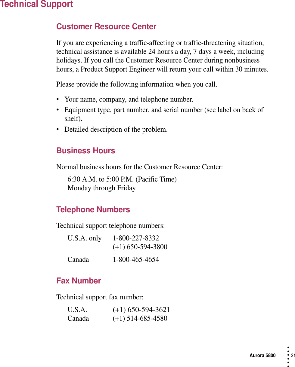 Aurora 580021 • • • •••Technical SupportCustomer Resource CenterIf you are experiencing a traffic-affecting or traffic-threatening situation, technical assistance is available 24 hours a day, 7 days a week, including holidays. If you call the Customer Resource Center during nonbusiness hours, a Product Support Engineer will return your call within 30 minutes.Please provide the following information when you call.•Your name, company, and telephone number.•Equipment type, part number, and serial number (see label on back of shelf).•Detailed description of the problem.Business HoursNormal business hours for the Customer Resource Center:6:30 A.M. to 5:00 P.M. (Pacific Time)Monday through FridayTelephone NumbersTechnical support telephone numbers:U.S.A. only 1-800-227-8332(+1) 650-594-3800Canada 1-800-465-4654Fax NumberTechnical support fax number:U.S.A.(+1) 650-594-3621Canada (+1) 514-685-4580