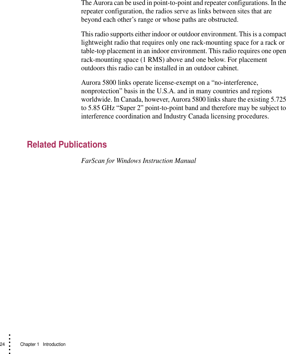 24   Chapter 1  Introduction• • • •••The Aurora can be used in point-to-point and repeater configurations. In the repeater configuration, the radios serve as links between sites that are beyond each other’s range or whose paths are obstructed.This radio supports either indoor or outdoor environment. This is a compact lightweight radio that requires only one rack-mounting space for a rack or table-top placement in an indoor environment. This radio requires one open rack-mounting space (1 RMS) above and one below. For placement outdoors this radio can be installed in an outdoor cabinet.Aurora 5800 links operate license-exempt on a “no-interference, nonprotection” basis in the U.S.A. and in many countries and regions worldwide. In Canada, however, Aurora 5800 links share the existing 5.725 to 5.85 GHz “Super 2” point-to-point band and therefore may be subject to interference coordination and Industry Canada licensing procedures.Related PublicationsFarScan for Windows Instruction Manual
