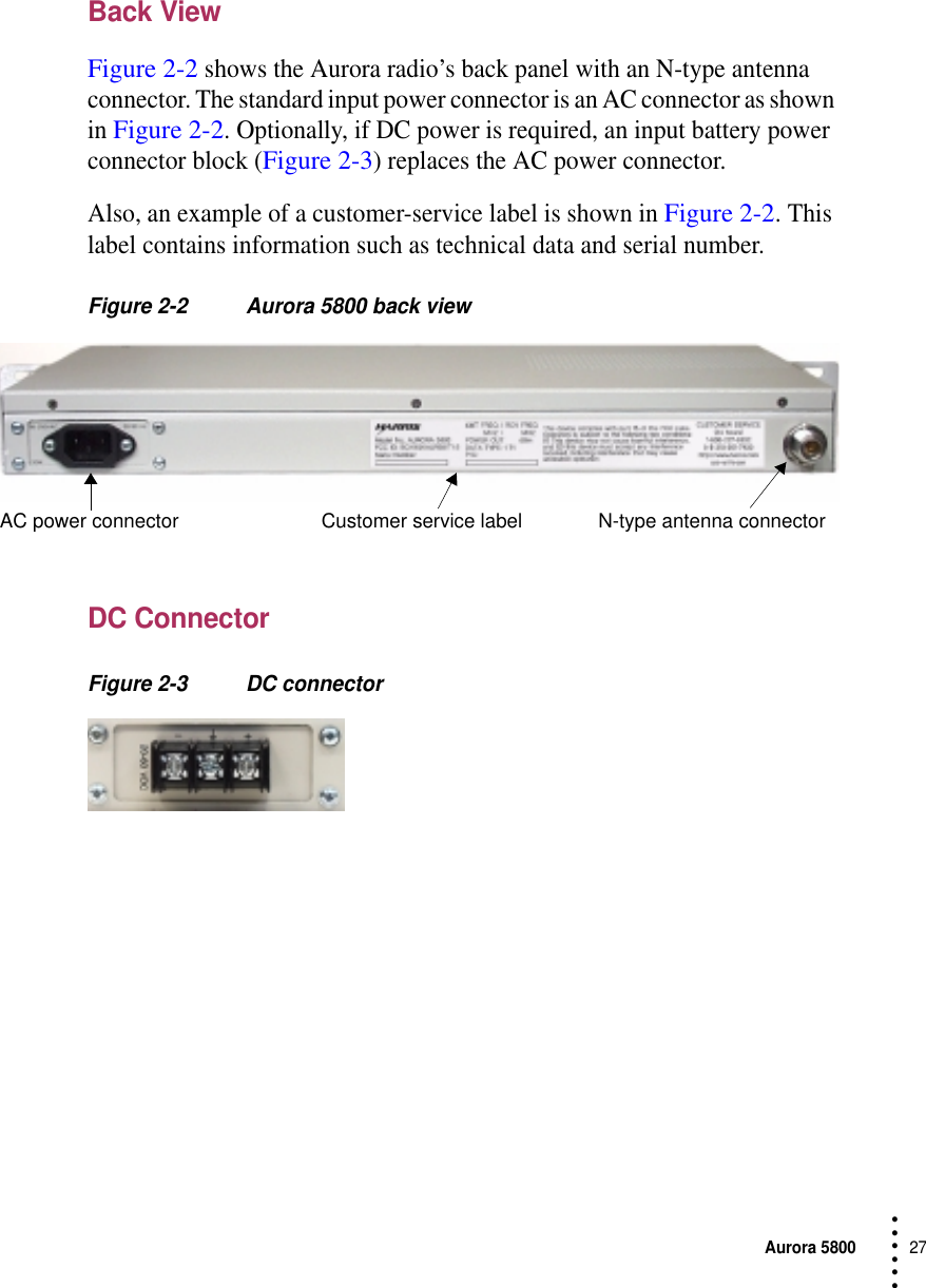 Aurora 580027 • • • •••Back ViewFigure 2-2 shows the Aurora radio’s back panel with an N-type antenna connector. The standard input power connector is an AC connector as shown in Figure 2-2. Optionally, if DC power is required, an input battery power connector block (Figure 2-3) replaces the AC power connector.Also, an example of a customer-service label is shown in Figure 2-2. This label contains information such as technical data and serial number.Figure 2-2 Aurora 5800 back viewDC ConnectorFigure 2-3 DC connectorCustomer service label N-type antenna connectorAC power connector