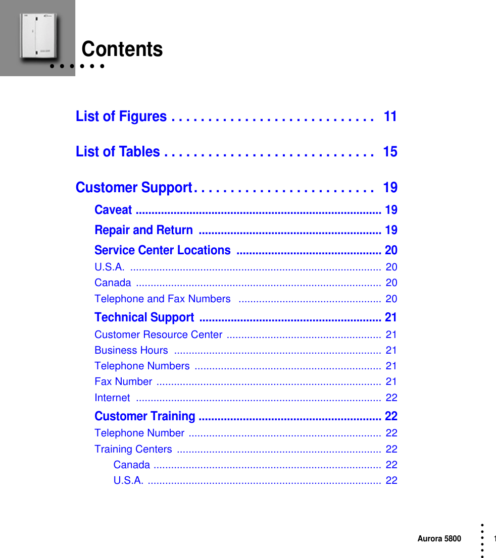 Aurora 58001 • • • ••• • • • • • • ContentsList of Figures . . . . . . . . . . . . . . . . . . . . . . . . . . . .   11List of Tables . . . . . . . . . . . . . . . . . . . . . . . . . . . . .  15Customer Support. . . . . . . . . . . . . . . . . . . . . . . . .  19Caveat .............................................................................. 19Repair and Return  .......................................................... 19Service Center Locations  .............................................. 20U.S.A. ...................................................................................... 20Canada ....................................................................................  20Telephone and Fax Numbers   ................................................. 20Technical Support .......................................................... 21Customer Resource Center .....................................................  21Business Hours  ....................................................................... 21Telephone Numbers  ................................................................ 21Fax Number .............................................................................  21Internet .................................................................................... 22Customer Training .......................................................... 22Telephone Number .................................................................. 22Training Centers  ...................................................................... 22Canada .............................................................................. 22U.S.A. ................................................................................  22