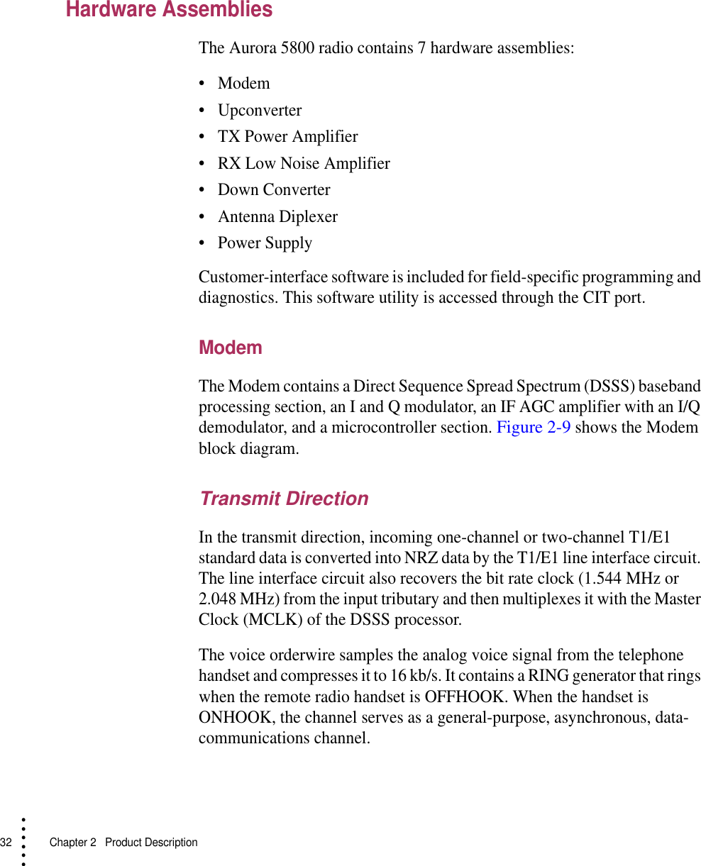 32   Chapter 2  Product Description• • • •••Hardware AssembliesThe Aurora 5800 radio contains 7 hardware assemblies:•Modem•Upconverter•TX Power Amplifier•RX Low Noise Amplifier•Down Converter•Antenna Diplexer•Power SupplyCustomer-interface software is included for field-specific programming and diagnostics. This software utility is accessed through the CIT port.ModemThe Modem contains a Direct Sequence Spread Spectrum (DSSS) baseband processing section, an I and Q modulator, an IF AGC amplifier with an I/Q demodulator, and a microcontroller section. Figure 2-9 shows the Modem block diagram.Transmit DirectionIn the transmit direction, incoming one-channel or two-channel T1/E1 standard data is converted into NRZ data by the T1/E1 line interface circuit. The line interface circuit also recovers the bit rate clock (1.544 MHz or 2.048 MHz) from the input tributary and then multiplexes it with the Master Clock (MCLK) of the DSSS processor.The voice orderwire samples the analog voice signal from the telephone handset and compresses it to 16 kb/s. It contains a RING generator that rings when the remote radio handset is OFFHOOK. When the handset is ONHOOK, the channel serves as a general-purpose, asynchronous, data-communications channel.