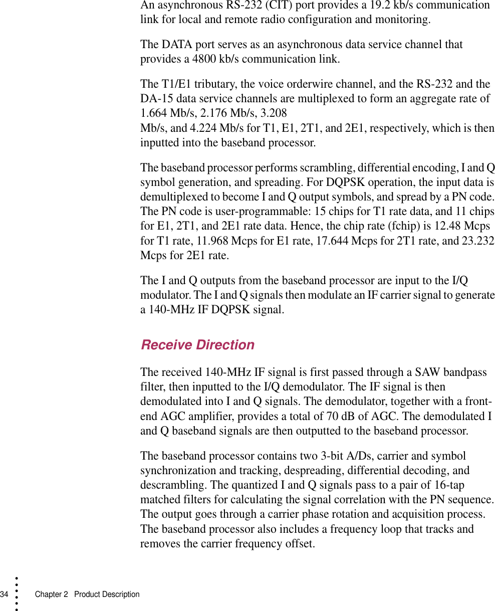 34   Chapter 2  Product Description• • • •••An asynchronous RS-232 (CIT) port provides a 19.2 kb/s communication link for local and remote radio configuration and monitoring.The DATA port serves as an asynchronous data service channel that provides a 4800 kb/s communication link.The T1/E1 tributary, the voice orderwire channel, and the RS-232 and the DA-15 data service channels are multiplexed to form an aggregate rate of 1.664 Mb/s, 2.176 Mb/s, 3.208 Mb/s, and 4.224 Mb/s for T1, E1, 2T1, and 2E1, respectively, which is then inputted into the baseband processor.The baseband processor performs scrambling, differential encoding, I and Q symbol generation, and spreading. For DQPSK operation, the input data is demultiplexed to become I and Q output symbols, and spread by a PN code. The PN code is user-programmable: 15 chips for T1 rate data, and 11 chips for E1, 2T1, and 2E1 rate data. Hence, the chip rate (fchip) is 12.48 Mcps for T1 rate, 11.968 Mcps for E1 rate, 17.644 Mcps for 2T1 rate, and 23.232 Mcps for 2E1 rate.The I and Q outputs from the baseband processor are input to the I/Q modulator. The I and Q signals then modulate an IF carrier signal to generate a 140-MHz IF DQPSK signal.Receive DirectionThe received 140-MHz IF signal is first passed through a SAW bandpass filter, then inputted to the I/Q demodulator. The IF signal is then demodulated into I and Q signals. The demodulator, together with a front-end AGC amplifier, provides a total of 70 dB of AGC. The demodulated I and Q baseband signals are then outputted to the baseband processor.The baseband processor contains two 3-bit A/Ds, carrier and symbol synchronization and tracking, despreading, differential decoding, and descrambling. The quantized I and Q signals pass to a pair of 16-tap matched filters for calculating the signal correlation with the PN sequence. The output goes through a carrier phase rotation and acquisition process. The baseband processor also includes a frequency loop that tracks and removes the carrier frequency offset.