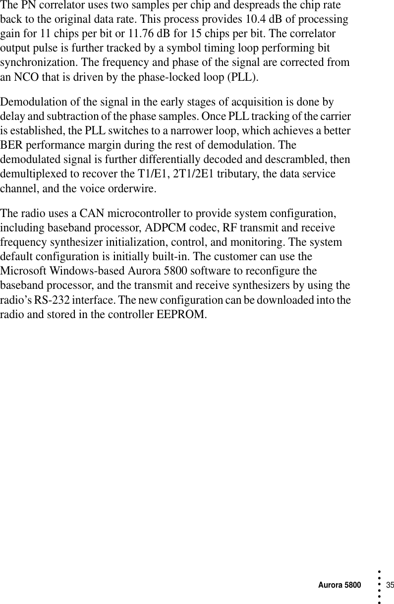Aurora 580035 • • • •••The PN correlator uses two samples per chip and despreads the chip rate back to the original data rate. This process provides 10.4 dB of processing gain for 11 chips per bit or 11.76 dB for 15 chips per bit. The correlator output pulse is further tracked by a symbol timing loop performing bit synchronization. The frequency and phase of the signal are corrected from an NCO that is driven by the phase-locked loop (PLL).Demodulation of the signal in the early stages of acquisition is done by delay and subtraction of the phase samples. Once PLL tracking of the carrier is established, the PLL switches to a narrower loop, which achieves a better BER performance margin during the rest of demodulation. The demodulated signal is further differentially decoded and descrambled, then demultiplexed to recover the T1/E1, 2T1/2E1 tributary, the data service channel, and the voice orderwire.The radio uses a CAN microcontroller to provide system configuration, including baseband processor, ADPCM codec, RF transmit and receive frequency synthesizer initialization, control, and monitoring. The system default configuration is initially built-in. The customer can use the Microsoft Windows-based Aurora 5800 software to reconfigure the baseband processor, and the transmit and receive synthesizers by using the radio’s RS-232 interface. The new configuration can be downloaded into the radio and stored in the controller EEPROM.