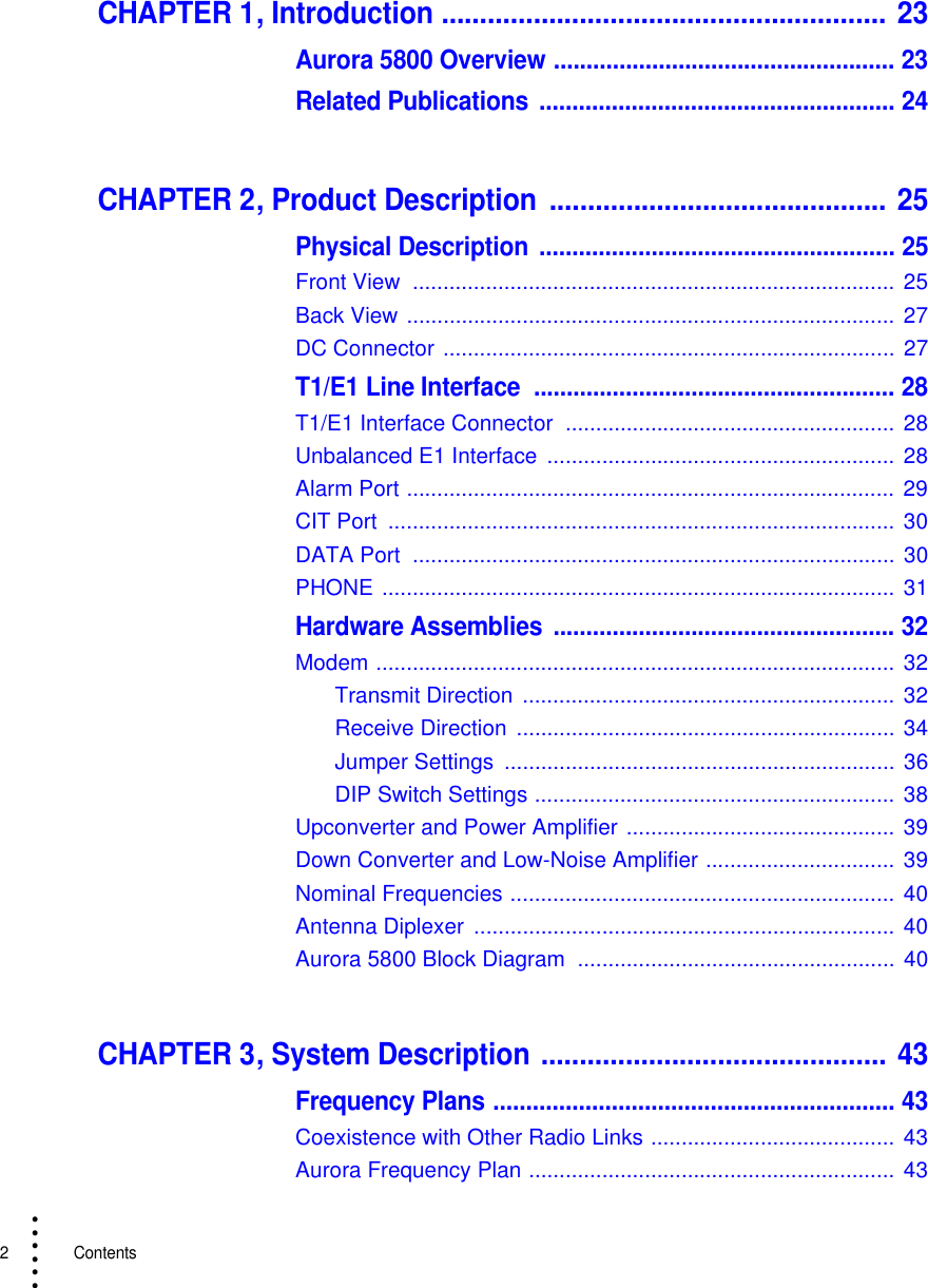 2   Contents• • • •••CHAPTER 1, Introduction .......................................................... 23Aurora 5800 Overview .................................................... 23Related Publications ...................................................... 24CHAPTER 2, Product Description  ............................................ 25Physical Description ...................................................... 25Front View  ............................................................................... 25Back View ................................................................................ 27DC Connector ..........................................................................  27T1/E1 Line Interface  ....................................................... 28T1/E1 Interface Connector  ...................................................... 28Unbalanced E1 Interface  .........................................................  28Alarm Port ................................................................................ 29CIT Port  ................................................................................... 30DATA Port  ............................................................................... 30PHONE .................................................................................... 31Hardware Assemblies .................................................... 32Modem .....................................................................................  32Transmit Direction  ............................................................. 32Receive Direction  .............................................................. 34Jumper Settings  ................................................................ 36DIP Switch Settings ........................................................... 38Upconverter and Power Amplifier ............................................  39Down Converter and Low-Noise Amplifier ............................... 39Nominal Frequencies ...............................................................  40Antenna Diplexer  .....................................................................  40Aurora 5800 Block Diagram  .................................................... 40CHAPTER 3, System Description ............................................. 43Frequency Plans ............................................................. 43Coexistence with Other Radio Links ........................................ 43Aurora Frequency Plan ............................................................  43