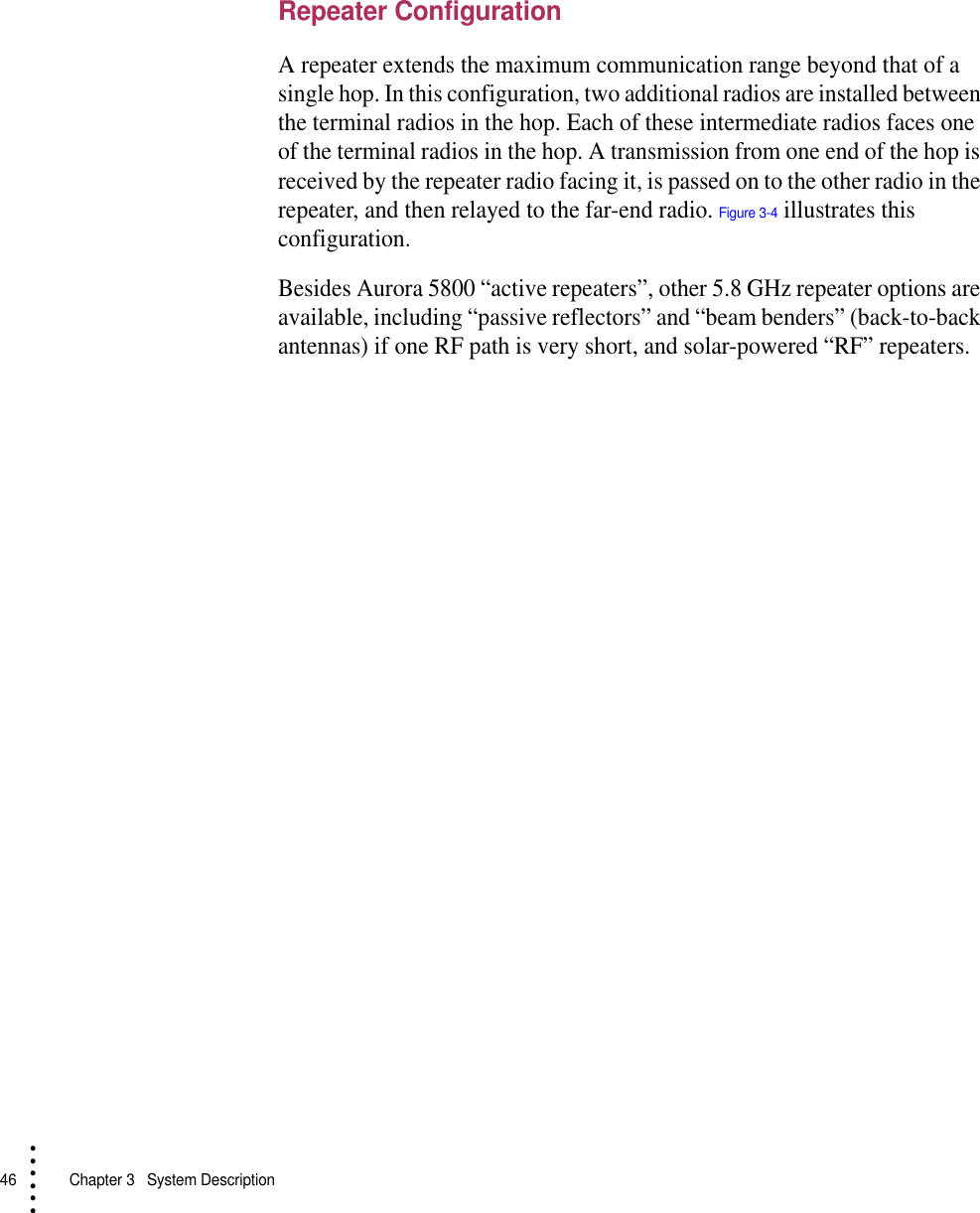 46   Chapter 3  System Description• • • •••Repeater ConfigurationA repeater extends the maximum communication range beyond that of a single hop. In this configuration, two additional radios are installed between the terminal radios in the hop. Each of these intermediate radios faces one of the terminal radios in the hop. A transmission from one end of the hop is received by the repeater radio facing it, is passed on to the other radio in the repeater, and then relayed to the far-end radio. Figure 3-4 illustrates this configuration.Besides Aurora 5800 “active repeaters”, other 5.8 GHz repeater options are available, including “passive reflectors” and “beam benders” (back-to-back antennas) if one RF path is very short, and solar-powered “RF” repeaters.