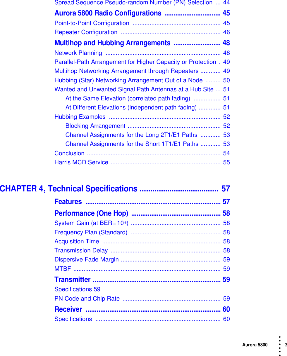 Aurora 58003 • • • •••Spread Sequence Pseudo-random Number (PN) Selection  ... 44Aurora 5800 Radio Configurations  ............................... 45Point-to-Point Configuration  .................................................... 45Repeater Configuration  ...........................................................  46Multihop and Hubbing Arrangements  .......................... 48Network Planning  .................................................................... 48Parallel-Path Arrangement for Higher Capacity or Protection  . 49Multihop Networking Arrangement through Repeaters ............  49Hubbing (Star) Networking Arrangement Out of a Node  ......... 50Wanted and Unwanted Signal Path Antennas at a Hub Site ... 51At the Same Elevation (correlated path fading)  ................  51At Different Elevations (independent path fading) ............. 51Hubbing Examples  .................................................................. 52Blocking Arrangement ....................................................... 52Channel Assignments for the Long 2T1/E1 Paths  ............ 53Channel Assignments for the Short 1T1/E1 Paths ............ 53Conclusion ............................................................................... 54Harris MCD Service ................................................................. 55CHAPTER 4, Technical Specifications ..................................... 57Features .......................................................................... 57Performance (One Hop)  ................................................. 58System Gain (at BER = 10-6) ..................................................... 58Frequency Plan (Standard)  ..................................................... 58Acquisition Time  ...................................................................... 58Transmission Delay  ................................................................. 58Dispersive Fade Margin ........................................................... 59MTBF ....................................................................................... 59Transmitter ...................................................................... 59Specifications 59PN Code and Chip Rate  .......................................................... 59Receiver .......................................................................... 60Specifications .......................................................................... 60