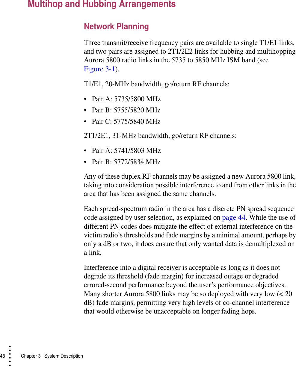 48   Chapter 3  System Description• • • •••Multihop and Hubbing ArrangementsNetwork PlanningThree transmit/receive frequency pairs are available to single T1/E1 links, and two pairs are assigned to 2T1/2E2 links for hubbing and multihopping Aurora 5800 radio links in the 5735 to 5850 MHz ISM band (see Figure 3-1).T1/E1, 20-MHz bandwidth, go/return RF channels:•Pair A: 5735/5800 MHz•Pair B: 5755/5820 MHz•Pair C: 5775/5840 MHz2T1/2E1, 31-MHz bandwidth, go/return RF channels:•Pair A: 5741/5803 MHz•Pair B: 5772/5834 MHzAny of these duplex RF channels may be assigned a new Aurora 5800 link, taking into consideration possible interference to and from other links in the area that has been assigned the same channels.Each spread-spectrum radio in the area has a discrete PN spread sequence code assigned by user selection, as explained on page 44. While the use of different PN codes does mitigate the effect of external interference on the victim radio’s thresholds and fade margins by a minimal amount, perhaps by only a dB or two, it does ensure that only wanted data is demultiplexed on a link.Interference into a digital receiver is acceptable as long as it does not degrade its threshold (fade margin) for increased outage or degraded errored-second performance beyond the user’s performance objectives. Many shorter Aurora 5800 links may be so deployed with very low (&lt; 20 dB) fade margins, permitting very high levels of co-channel interference that would otherwise be unacceptable on longer fading hops.