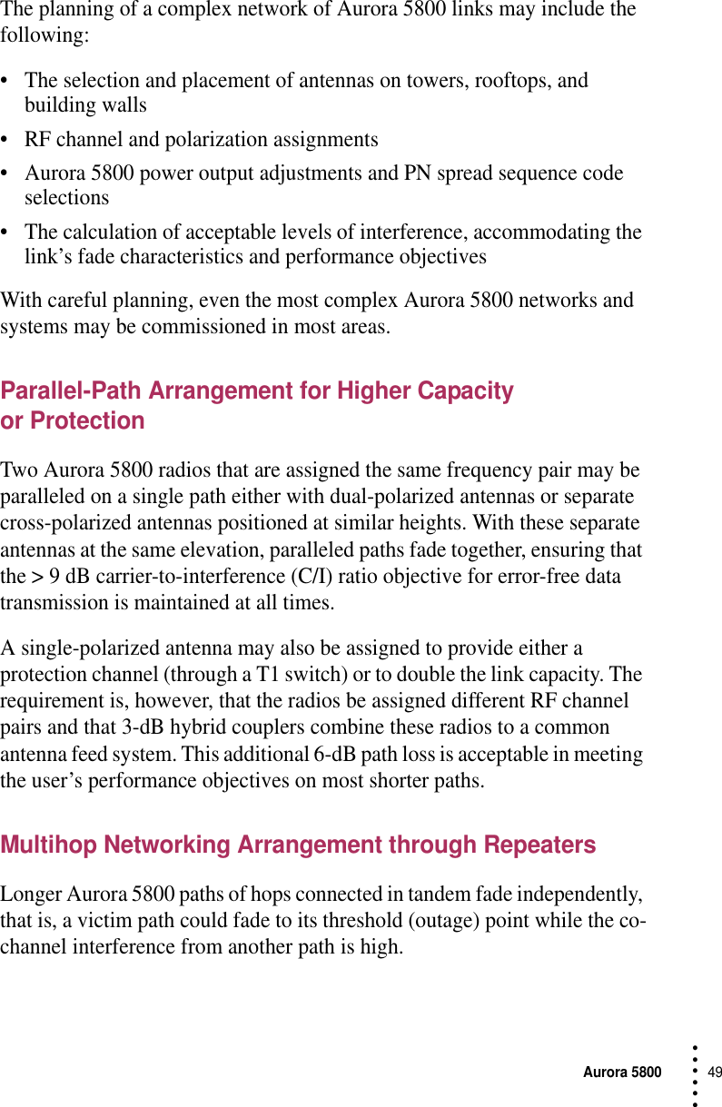 Aurora 580049 • • • •••The planning of a complex network of Aurora 5800 links may include the following:•The selection and placement of antennas on towers, rooftops, and building walls•RF channel and polarization assignments•Aurora 5800 power output adjustments and PN spread sequence code selections•The calculation of acceptable levels of interference, accommodating the link’s fade characteristics and performance objectivesWith careful planning, even the most complex Aurora 5800 networks and systems may be commissioned in most areas.Parallel-Path Arrangement for Higher Capacity or ProtectionTwo Aurora 5800 radios that are assigned the same frequency pair may be paralleled on a single path either with dual-polarized antennas or separate cross-polarized antennas positioned at similar heights. With these separate antennas at the same elevation, paralleled paths fade together, ensuring that the &gt; 9 dB carrier-to-interference (C/I) ratio objective for error-free data transmission is maintained at all times.A single-polarized antenna may also be assigned to provide either a protection channel (through a T1 switch) or to double the link capacity. The requirement is, however, that the radios be assigned different RF channel pairs and that 3-dB hybrid couplers combine these radios to a common antenna feed system. This additional 6-dB path loss is acceptable in meeting the user’s performance objectives on most shorter paths.Multihop Networking Arrangement through RepeatersLonger Aurora 5800 paths of hops connected in tandem fade independently, that is, a victim path could fade to its threshold (outage) point while the co-channel interference from another path is high.