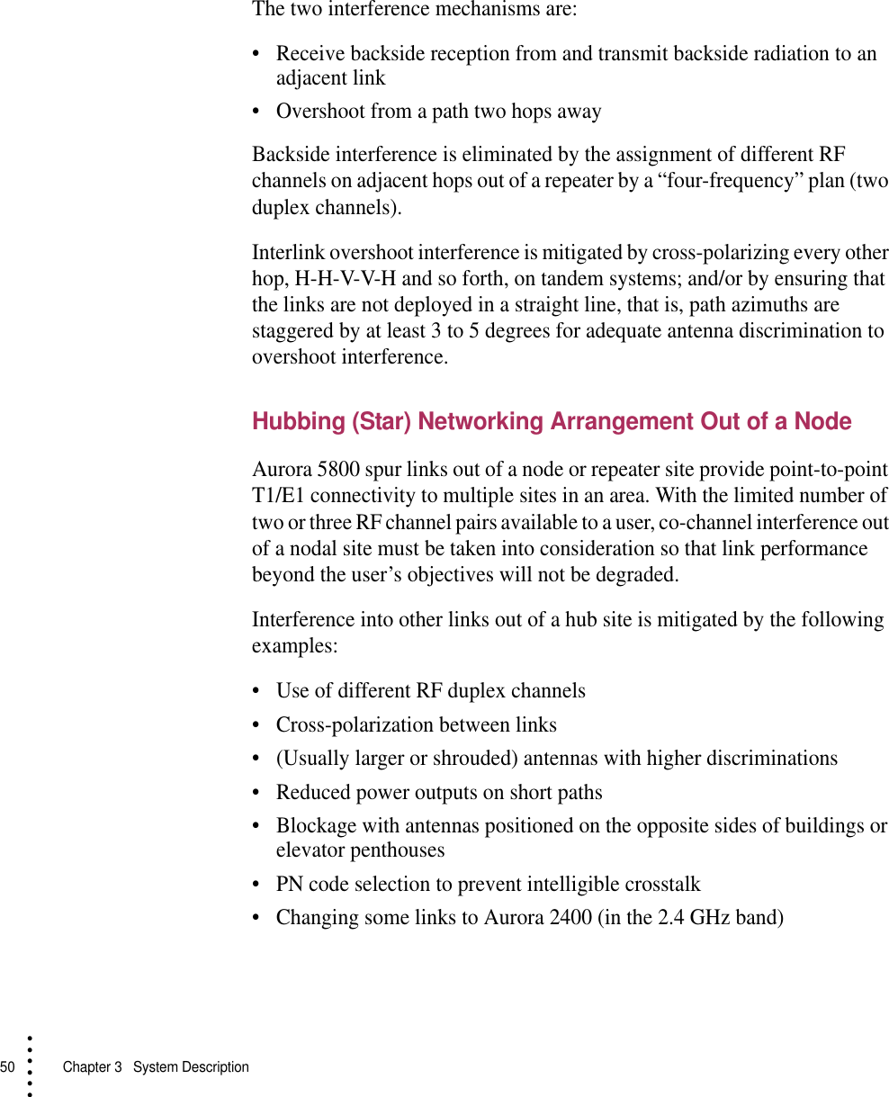 50   Chapter 3  System Description• • • •••The two interference mechanisms are:•Receive backside reception from and transmit backside radiation to an adjacent link•Overshoot from a path two hops awayBackside interference is eliminated by the assignment of different RF channels on adjacent hops out of a repeater by a “four-frequency” plan (two duplex channels).Interlink overshoot interference is mitigated by cross-polarizing every other hop, H-H-V-V-H and so forth, on tandem systems; and/or by ensuring that the links are not deployed in a straight line, that is, path azimuths are staggered by at least 3 to 5 degrees for adequate antenna discrimination to overshoot interference.Hubbing (Star) Networking Arrangement Out of a NodeAurora 5800 spur links out of a node or repeater site provide point-to-point T1/E1 connectivity to multiple sites in an area. With the limited number of two or three RF channel pairs available to a user, co-channel interference out of a nodal site must be taken into consideration so that link performance beyond the user’s objectives will not be degraded.Interference into other links out of a hub site is mitigated by the following examples:•Use of different RF duplex channels•Cross-polarization between links•(Usually larger or shrouded) antennas with higher discriminations•Reduced power outputs on short paths•Blockage with antennas positioned on the opposite sides of buildings or elevator penthouses•PN code selection to prevent intelligible crosstalk•Changing some links to Aurora 2400 (in the 2.4 GHz band)